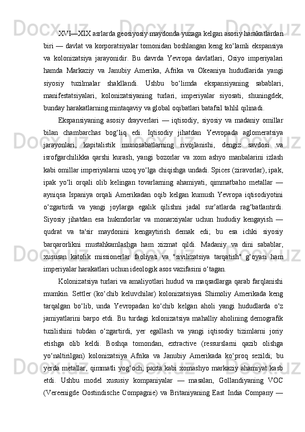 XVI—XIX asrlarda geosiyosiy maydonda yuzaga kelgan asosiy harakatlardan
biri — davlat va korporatsiyalar tomonidan boshlangan keng ko‘lamli ekspansiya
va   kolonizatsiya   jarayonidir.   Bu   davrda   Yevropa   davlatlari,   Osiyo   imperiyalari
hamda   Markaziy   va   Janubiy   Amerika,   Afrika   va   Okeaniya   hududlarida   yangi
siyosiy   tuzilmalar   shakllandi.   Ushbu   bo‘limda   ekspansiyaning   sabablari,
manifestatsiyalari,   kolonizatsiyaning   turlari,   imperiyalar   siyosati,   shuningdek,
bunday harakatlarning mintaqaviy va global oqibatlari batafsil tahlil qilinadi.
Ekspansiyaning   asosiy   drayverlari   —   iqtisodiy,   siyosiy   va   madaniy   omillar
bilan   chambarchas   bog‘liq   edi.   Iqtisodiy   jihatdan   Yevropada   aglomeratsiya
jarayonlari,   kapitalistik   munosabatlarning   rivojlanishi,   dengiz   savdosi   va
isrofgarchilikka   qarshi   kurash,   yangi   bozorlar   va   xom   ashyo   manbalarini   izlash
kabi omillar imperiyalarni uzoq yo‘lga chiqishga undadi. Spices (ziravorlar), ipak,
ipak   yo‘li   orqali   olib   kelingan   tovarlarning   ahamiyati,   qimmatbaho   metallar   —
ayniqsa   Ispaniya   orqali   Amerikadan   oqib   kelgan   kumush   Yevropa   iqtisodiyotini
o‘zgartirdi   va   yangi   joylarga   egalik   qilishni   jadal   sur’atlarda   rag‘batlantirdi.
Siyosiy   jihatdan   esa   hukmdorlar   va   monarxiyalar   uchun   hududiy   kengayish   —
qudrat   va   ta'sir   maydonini   kengaytirish   demak   edi;   bu   esa   ichki   siyosiy
barqarorlikni   mustahkamlashga   ham   xizmat   qildi.   Madaniy   va   dini   sabablar,
xususan   katolik   missionerlar   faoliyati   va   "sivilizatsiya   tarqatish"   g‘oyasi   ham
imperiyalar harakatlari uchun ideologik asos vazifasini o‘tagan.
Kolonizatsiya turlari va amaliyotlari hudud va maqsadlarga qarab farqlanishi
mumkin.   Settler   (ko‘chib   keluvchilar)   kolonizatsiyasi   Shimoliy   Amerikada   keng
tarqalgan   bo‘lib,   unda   Yevropadan   ko‘chib   kelgan   aholi   yangi   hududlarda   o‘z
jamiyatlarini   barpo   etdi.   Bu   turdagi   kolonizatsiya   mahalliy   aholining   demografik
tuzilishini   tubdan   o‘zgartirdi,   yer   egallash   va   yangi   iqtisodiy   tizimlarni   joriy
etishga   olib   keldi.   Boshqa   tomondan,   extractive   (ressurslarni   qazib   olishga
yo‘naltirilgan)   kolonizatsiya   Afrika   va   Janubiy   Amerikada   ko‘proq   sezildi;   bu
yerda   metallar,   qimmatli   yog‘och,   paxta   kabi   xomashyo   markaziy   ahamiyat   kasb
etdi.   Ushbu   model   xususiy   kompaniyalar   —   masalan,   Gollandiyaning   VOC
(Vereenigde   Oostindische   Compagnie)   va   Britaniyaning   East   India   Company   — 