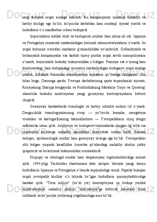 ning   faoliyati   orqali   amalga   oshirildi.   Bu   kompaniyalar   mustaqil   tashkiliy   va
harbiy   kuchga   ega   bo‘lib,   ko‘pincha   davlatdan   ham   mustaqil   siyosat   yuritdi   va
hududlarni o‘z manfaatlari uchun boshqardi.
Imperiyalarni tashkil etish va boshqarish usullari ham xilma-xil edi. Ispaniya
va Portugaliya monarxik markazlashgan kolonial administratsiyalarni o‘rnatdi, bu
orqali   koloniya   resurslari   markaziy   g‘aznachilikka   yo‘naltirildi.   Gollandiyalik   va
britaniyalik   kompaniyalar   esa   dastlab   tijoriy   postlar   orqali   savdo   monopoliyasini
o‘rnatib, keyinchalik hududiy hukmronlikka o‘tishgan. Fransiya esa o‘zining ham
kontinentdagi, ham tashqaridagi siyosatini markazlashgan boshqaruv orqali amalga
oshirdi;   Afrikada   fransuzlar   assimilyatsiya   siyosatini   qo‘llashga   intilganlar.   Shu
bilan   birga,   Osmonga   qarshi   Yevropa   davlatlarining   qayta   taqsimlanish   siyosati,
Rossiyaning Sharqqa kengayishi va Podshohlikning Markaziy Osiyo va Qorabog‘
sharoitida   hududiy   ambitsiyalari   yangi   geosiyosiy   kontseptsiyalarni   keltirib
chiqardi.
Geosiyosiy   harakatlarda   texnologik   va   harbiy   ustunlik   muhim   rol   o‘ynadi.
Dengizchilik   texnologiyalarining   rivoji   —   yo‘lovchi   kemalar,   navigatsiya
vositalari   va   kartografiyaning   takomillashuvi   —   Yevropaliklarni   uzoq   dengiz
safarlarida ustun qildi. Artilleriya va boshqaruv-tuzilmalarda olingan ilg‘orlik esa
imperialist   kuchlarga   mahalliy   qarshilikni   bostirishda   imkon   berdi.   Bundan
tashqari,  epidemiologik  omillar  ham  geosiyosiy  ta'sirga   ega  bo‘ldi:   Yevropaliklar
olib   kelgan   yuqumli   kasalliklar   Amerika   qit‘alaridagi   mahalliy   aholini   jiddiy
qisqartirdi va bu kolonial hukmronlikni osonlashtirdi.
Huquqiy   va   ideologik   asoslar   ham   ekspansiyani   legitimlashtirishga   xizmat
qildi.   1494-yilgi   Tordesillas   shartnomasi   kabi   xalqaro   bitimlar   yangi   dunyo
hududlarini Ispaniya va Portugaliya o‘rtasida taqsimlashga urindi. Papalik bulaqlar
orqali   yevropalik   kuchlar   o‘z   hibsida   bo‘lgan   hududlarni   qonuniylashtirishga
harakat   qildi.   "Terra   nullius"   (bo‘sh   yer)   kontseptsiyasi   va   boshqa   yuridik
konstruksiyalar   mahalliy   aholini   "sivilizatsiya"ga   keltirish   zaruriyati   bilan
izohlandi va ko‘pincha yerlarning yegallanishiga asos bo‘ldi. 