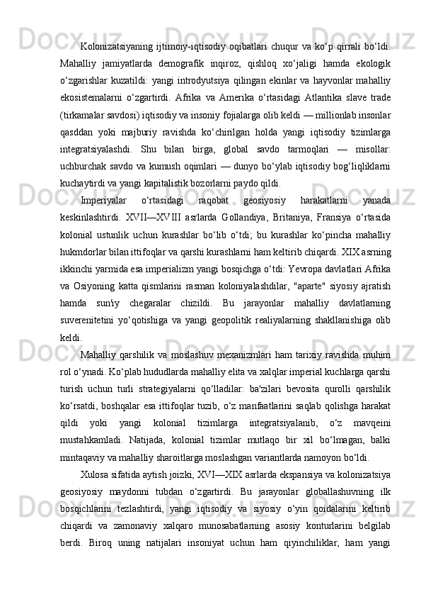 Kolonizatsiyaning   ijtimoiy-iqtisodiy   oqibatlari   chuqur   va   ko‘p   qirrali   bo‘ldi.
Mahalliy   jamiyatlarda   demografik   inqiroz,   qishloq   xo‘jaligi   hamda   ekologik
o‘zgarishlar  kuzatildi:  yangi  introdyutsiya  qilingan  ekinlar   va  hayvonlar   mahalliy
ekosistemalarni   o‘zgartirdi.   Afrika   va   Amerika   o‘rtasidagi   Atlantika   slave   trade
(tirkamalar savdosi) iqtisodiy va insoniy fojialarga olib keldi — millionlab insonlar
qasddan   yoki   majburiy   ravishda   ko‘chirilgan   holda   yangi   iqtisodiy   tizimlarga
integratsiyalashdi.   Shu   bilan   birga,   global   savdo   tarmoqlari   —   misollar:
uchburchak savdo va kumush oqimlari — dunyo bo‘ylab iqtisodiy bog‘liqliklarni
kuchaytirdi va yangi kapitalistik bozorlarni paydo qildi.
Imperiyalar   o‘rtasidagi   raqobat   geosiyosiy   harakatlarni   yanada
keskinlashtirdi.   XVII—XVIII   asrlarda   Gollandiya,   Britaniya,   Fransiya   o‘rtasida
kolonial   ustunlik   uchun   kurashlar   bo‘lib   o‘tdi;   bu   kurashlar   ko‘pincha   mahalliy
hukmdorlar bilan ittifoqlar va qarshi kurashlarni ham keltirib chiqardi. XIX asrning
ikkinchi yarmida esa imperializm yangi bosqichga o‘tdi: Yevropa davlatlari Afrika
va   Osiyoning   katta   qismlarini   rasman   koloniyalashdilar,   "aparte"   siyosiy   ajratish
hamda   sun'iy   chegaralar   chizildi.   Bu   jarayonlar   mahalliy   davlatlarning
suverenitetini   yo‘qotishiga   va   yangi   geopolitik   realiyalarning   shakllanishiga   olib
keldi.
Mahalliy   qarshilik   va   moslashuv   mexanizmlari   ham   tarixiy   ravishda   muhim
rol o‘ynadi. Ko‘plab hududlarda mahalliy elita va xalqlar imperial kuchlarga qarshi
turish   uchun   turli   strategiyalarni   qo‘lladilar:   ba'zilari   bevosita   qurolli   qarshilik
ko‘rsatdi,  boshqalar   esa  ittifoqlar   tuzib,  o‘z manfaatlarini  saqlab  qolishga  harakat
qildi   yoki   yangi   kolonial   tizimlarga   integratsiyalanib,   o‘z   mavqeini
mustahkamladi.   Natijada,   kolonial   tizimlar   mutlaqo   bir   xil   bo‘lmagan,   balki
mintaqaviy va mahalliy sharoitlarga moslashgan variantlarda namoyon bo‘ldi.
Xulosa sifatida aytish joizki, XVI—XIX asrlarda ekspansiya va kolonizatsiya
geosiyosiy   maydonni   tubdan   o‘zgartirdi.   Bu   jarayonlar   globallashuvning   ilk
bosqichlarini   tezlashtirdi,   yangi   iqtisodiy   va   siyosiy   o‘yin   qoidalarini   keltirib
chiqardi   va   zamonaviy   xalqaro   munosabatlarning   asosiy   konturlarini   belgilab
berdi.   Biroq   uning   natijalari   insoniyat   uchun   ham   qiyinchiliklar,   ham   yangi 