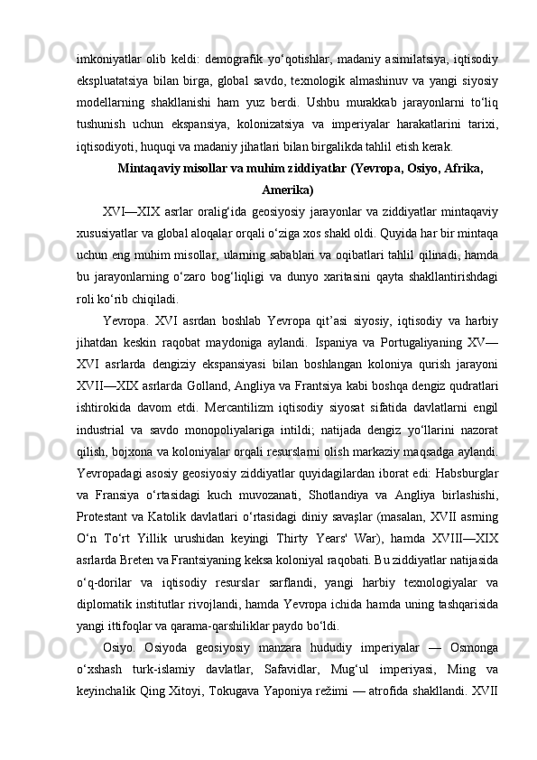 imkoniyatlar   olib   keldi:   demografik   yo‘qotishlar,   madaniy   asimilatsiya,   iqtisodiy
ekspluatatsiya   bilan   birga,   global   savdo,   texnologik   almashinuv   va   yangi   siyosiy
modellarning   shakllanishi   ham   yuz   berdi.   Ushbu   murakkab   jarayonlarni   to‘liq
tushunish   uchun   ekspansiya,   kolonizatsiya   va   imperiyalar   harakatlarini   tarixi,
iqtisodiyoti, huquqi va madaniy jihatlari bilan birgalikda tahlil etish kerak.
Mintaqaviy misollar va muhim ziddiyatlar (Yevropa, Osiyo, Afrika,
Amerika)
XVI—XIX   asrlar   oralig‘ida   geosiyosiy   jarayonlar   va   ziddiyatlar   mintaqaviy
xususiyatlar va global aloqalar orqali o‘ziga xos shakl oldi. Quyida har bir mintaqa
uchun eng muhim misollar, ularning sabablari va oqibatlari tahlil qilinadi, hamda
bu   jarayonlarning   o‘zaro   bog‘liqligi   va   dunyo   xaritasini   qayta   shakllantirishdagi
roli ko‘rib chiqiladi.
Yevropa.   XVI   asrdan   boshlab   Yevropa   qit’asi   siyosiy,   iqtisodiy   va   harbiy
jihatdan   keskin   raqobat   maydoniga   aylandi.   Ispaniya   va   Portugaliyaning   XV—
XVI   asrlarda   dengiziy   ekspansiyasi   bilan   boshlangan   koloniya   qurish   jarayoni
XVII—XIX asrlarda Golland, Angliya va Frantsiya kabi boshqa dengiz qudratlari
ishtirokida   davom   etdi.   Mercantilizm   iqtisodiy   siyosat   sifatida   davlatlarni   engil
industrial   va   savdo   monopoliyalariga   intildi;   natijada   dengiz   yo‘llarini   nazorat
qilish, bojxona va koloniyalar orqali resurslarni olish markaziy maqsadga aylandi.
Yevropadagi asosiy geosiyosiy ziddiyatlar quyidagilardan iborat  edi:  Habsburglar
va   Fransiya   o‘rtasidagi   kuch   muvozanati,   Shotlandiya   va   Angliya   birlashishi,
Protestant   va  Katolik  davlatlari   o‘rtasidagi  diniy  savaşlar  (masalan,   XVII  asrning
O‘n   To‘rt   Yillik   urushidan   keyingi   Thirty   Years'   War),   hamda   XVIII—XIX
asrlarda Breten va Frantsiyaning keksa koloniyal raqobati. Bu ziddiyatlar natijasida
o‘q-dorilar   va   iqtisodiy   resurslar   sarflandi,   yangi   harbiy   texnologiyalar   va
diplomatik institutlar  rivojlandi, hamda  Yevropa ichida  hamda  uning tashqarisida
yangi ittifoqlar va qarama-qarshiliklar paydo bo‘ldi.
Osiyo.   Osiyoda   geosiyosiy   manzara   hududiy   imperiyalar   —   Osmonga
o‘xshash   turk-islamiy   davlatlar,   Safavidlar,   Mug‘ul   imperiyasi,   Ming   va
keyinchalik Qing Xitoyi, Tokugava Yaponiya režimi — atrofida shakllandi. XVII 