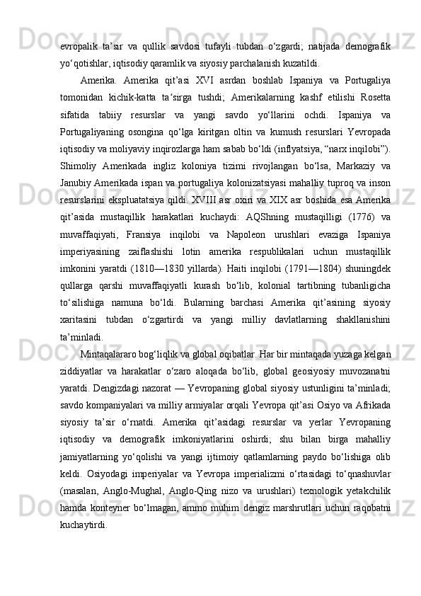 evropalik   ta’sir   va   qullik   savdosi   tufayli   tubdan   o‘zgardi;   natijada   demografik
yo‘qotishlar, iqtisodiy qaramlik va siyosiy parchalanish kuzatildi.
Amerika.   Amerika   qit’asi   XVI   asrdan   boshlab   Ispaniya   va   Portugaliya
tomonidan   kichik-katta   ta sirga   tushdi;   Amerikalarning   kashf   etilishi   Rosettaʻ
sifatida   tabiiy   resurslar   va   yangi   savdo   yo‘llarini   ochdi.   Ispaniya   va
Portugaliyaning   osongina   qo‘lga   kiritgan   oltin   va   kumush   resurslari   Yevropada
iqtisodiy va moliyaviy inqirozlarga ham sabab bo‘ldi (inflyatsiya, “narx inqilobi”).
Shimoliy   Amerikada   ingliz   koloniya   tizimi   rivojlangan   bo‘lsa,   Markaziy   va
Janubiy Amerikada ispan va portugaliya kolonizatsiyasi  mahalliy tuproq va inson
resurslarini  ekspluatatsiya   qildi. XVIII   asr  oxiri  va  XIX asr   boshida  esa  Amerika
qit’asida   mustaqillik   harakatlari   kuchaydi:   AQShning   mustaqilligi   (1776)   va
muvaffaqiyati,   Fransiya   inqilobi   va   Napoleon   urushlari   evaziga   Ispaniya
imperiyasining   zaiflashishi   lotin   amerika   respublikalari   uchun   mustaqillik
imkonini   yaratdi   (1810—1830   yillarda).   Haiti   inqilobi   (1791—1804)   shuningdek
qullarga   qarshi   muvaffaqiyatli   kurash   bo‘lib,   kolonial   tartibning   tubanligicha
to‘silishiga   namuna   bo‘ldi.   Bularning   barchasi   Amerika   qit’asining   siyosiy
xaritasini   tubdan   o‘zgartirdi   va   yangi   milliy   davlatlarning   shakllanishini
ta’minladi.
Mintaqalararo bog‘liqlik va global oqibatlar. Har bir mintaqada yuzaga kelgan
ziddiyatlar   va   harakatlar   o‘zaro   aloqada   bo‘lib,   global   geosiyosiy   muvozanatni
yaratdi. Dengizdagi nazorat — Yevropaning global siyosiy ustunligini ta’minladi;
savdo kompaniyalari va milliy armiyalar orqali Yevropa qit’asi Osiyo va Afrikada
siyosiy   ta’sir   o‘rnatdi.   Amerika   qit’asidagi   resurslar   va   yerlar   Yevropaning
iqtisodiy   va   demografik   imkoniyatlarini   oshirdi;   shu   bilan   birga   mahalliy
jamiyatlarning   yo‘qolishi   va   yangi   ijtimoiy   qatlamlarning   paydo   bo‘lishiga   olib
keldi.   Osiyodagi   imperiyalar   va   Yevropa   imperializmi   o‘rtasidagi   to‘qnashuvlar
(masalan,   Anglo-Mughal,   Anglo-Qing   nizo   va   urushlari)   texnologik   yetakchilik
hamda   konteyner   bo‘lmagan,   ammo   muhim   dengiz   marshrutlari   uchun   raqobatni
kuchaytirdi. 