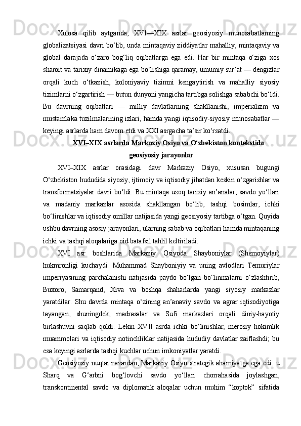 Xulosa   qilib   aytganda,   XVI—XIX   asrlar   geosiyosiy   munosabatlarning
globalizatsiyasi davri bo‘lib, unda mintaqaviy ziddiyatlar mahalliy, mintaqaviy va
global   darajada   o‘zaro   bog‘liq   oqibatlarga   ega   edi.   Har   bir   mintaqa   o‘ziga   xos
sharoit va tarixiy dinamikaga ega bo‘lishiga qaramay, umumiy sur’at — dengizlar
orqali   kuch   o‘tkazish,   koloniyaviy   tizimni   kengaytirish   va   mahalliy   siyosiy
tizimlarni o‘zgartirish — butun dunyoni yangicha tartibga solishga sababchi bo‘ldi.
Bu   davrning   oqibatlari   —   milliy   davlatlarning   shakllanishi,   imperializm   va
mustamlaka tuzilmalarining izlari, hamda yangi iqtisodiy-siyosiy munosabatlar —
keyingi asrlarda ham davom etdi va XXI asrgacha ta’sir ko‘rsatdi.
XVI–XIX asrlarda Markaziy Osiyo va O‘zbekiston kontekstida
geosiyosiy jarayonlar
XVI–XIX   asrlar   orasidagi   davr   Markaziy   Osiyo,   xususan   bugungi
O‘zbekiston hududida siyosiy, ijtimoiy va iqtisodiy jihatdan keskin o‘zgarishlar va
transformatsiyalar   davri   bo‘ldi.   Bu   mintaqa  uzoq   tarixiy  an’analar,  savdo   yo‘llari
va   madaniy   markazlar   asosida   shakllangan   bo‘lib,   tashqi   bosimlar,   ichki
bo‘linishlar va iqtisodiy omillar natijasida yangi geosiyosiy tartibga o‘tgan. Quyida
ushbu davrning asosiy jarayonlari, ularning sabab va oqibatlari hamda mintaqaning
ichki va tashqi aloqalariga oid batafsil tahlil keltiriladi.
XVI   asr   boshlarida   Markaziy   Osiyoda   Shayboniylar   (Shemoyiylar)
hukmronligi   kuchaydi.   Muhammad   Shayboniyiy   va   uning   avlodlari   Temuriylar
imperiyasining   parchalanishi   natijasida   paydo   bo‘lgan   bo‘linmalarni   o‘zlashtirib,
Buxoro,   Samarqand,   Xiva   va   boshqa   shaharlarda   yangi   siyosiy   markazlar
yaratdilar.   Shu   davrda   mintaqa   o‘zining   an’anaviy   savdo   va   agrar   iqtisodiyotiga
tayangan,   shuningdek,   madrasalar   va   Sufi   markazlari   orqali   diniy-hayotiy
birlashuvni   saqlab   qoldi.   Lekin   XVII   asrda   ichki   bo‘linishlar,   merosiy   hokimlik
muammolari   va   iqtisodiy   notinchliklar   natijasida   hududiy   davlatlar   zaiflashdi;   bu
esa keyingi asrlarda tashqi kuchlar uchun imkoniyatlar yaratdi.
Geosiyosiy nuqtai nazardan, Markaziy Osiyo strategik ahamiyatga ega edi: u
Sharq   va   G‘arbni   bog‘lovchi   savdo   yo‘llari   chorrahasida   joylashgan,
transkontinental   savdo   va   diplomatik   aloqalar   uchun   muhim   “koptok”   sifatida 