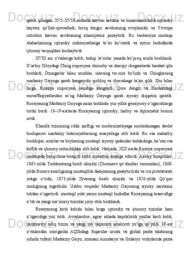 qabul qilingan. XVI–XVIII  asrlarda karvon savdosi  va hunarmandchilik iqtisodiy
hayotni   qo‘llab-quvvatladi,   biroq   dengiz   savdosining   rivojlanishi   va   Yevropa
ixtirolari   karvon   savdosining   ahamiyatini   pasaytirdi.   Bu   tendensiya   mintaqa
shaharlarining   iqtisodiy   imkoniyatlariga   ta’sir   ko‘rsatdi   va   ayrim   hududlarda
ijtimoiy tarqoqlikni kuchaytirdi.
XVIII   asr   o‘rtalariga   kelib,   tashqi   ta’sirlar   yanada   ko‘proq   sezila   boshlandi.
G‘arbiy Xitoydagi Ching imperiyasi shimoliy va sharqiy chegaralarda harakat qila
boshladi;   Dzungarlar   bilan   urushlar,   ularning   tor-mor   bo‘lishi   va   Chinglarning
markaziy   Osiyoga   qarab   kengayishi   qishloq   va   chorrahaga   ta’sir   qildi.   Shu   bilan
birga,   Rossiya   imperiyasi   janubga   kengayib,   Qora   dengiz   va   Kavkazdagi
muvaffaqiyatlaridan   so‘ng   Markaziy   Osiyoga   qarab   siyosiy   diqqatini   qaratdi.
Rossiyaning Markaziy Osiyoga nazar tashlashi yuz yillik geosiyosiy o‘zgarishlarga
turtki   berdi:   18–19-asrlarda   Rossiyaning   iqtisodiy,   harbiy   va   diplomatik   bosimi
ortdi.
Khanlik   tizimining   ichki   zaifligi   va   modernizatsiyaga   moslashmagan   davlat
boshqaruvi   markaziy   hokimiyatlarning   susayishiga   olib   keldi.   Bu   esa   mahalliy
boshliqlar, amirlar va beylarning mustaqil siyosiy qadamlar tashlashiga, ba’zan esa
koflik va ijtimoiy notinchlikka olib keldi. Natijada, XIX asrda Rossiya imperiyasi
mintaqada  bosqichma-bosqich  istilo  siyosatini   amalga  oshirdi. Asosiy   bosqichlar:
1865-yilda Toshkentning bosib olinishi  (Cherniaev qo‘shinlari  tomonidan), 1868-
yilda Buxoro amirligining mustaqillik darajasining pasaytirilishi va rus protektorati
ostiga   o‘tishi,   1873-yilda   Xivaning   bosib   olinishi   va   1876-yilda   Qo‘qon
xonligining   tugatilishi.   Ushbu   voqealar   Markaziy   Osiyoning   siyosiy   xaritasini
tubdan o‘zgartirdi: mustaqil yoki yarim mustaqil hududlar Rossiyaning tasarrufiga
o‘tdi va yangi ma’muriy tizimlar joriy etila boshlandi.
Rossiyaning   kirib   kelishi   bilan   birga   iqtisodiy   va   ijtimoiy   tizimlar   ham
o‘zgarishga   yuz   tutdi.   Avvalambor,   agrar   sohada   kapitalistik   usullar   kirib   keldi,
zamonaviy   soliq   tizimi   va   yangi   yer   taqsimoti   amaliyoti   yo‘lga   qo‘yildi.   19-asr
o‘rtalaridan   oxirigacha   AQShdagi   fuqarolar   urushi   va   global   paxta   talabining
oshishi tufayli Markaziy Osiyo, xususan Amudaryo va Sirdaryo vodiylarida paxta 
