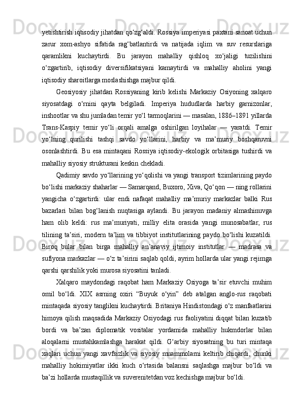 yetishtirish iqtisodiy jihatdan qo‘zg‘aldi. Rossiya imperiyasi paxtani sanoat uchun
zarur   xom-ashyo   sifatida   rag‘batlantirdi   va   natijada   iqlim   va   suv   resurslariga
qaramlikni   kuchaytirdi.   Bu   jarayon   mahalliy   qishloq   xo‘jaligi   tuzilishini
o‘zgartirib,   iqtisodiy   diversifikatsiyani   kamaytirdi   va   mahalliy   aholini   yangi
iqtisodiy sharoitlarga moslashishga majbur qildi.
Geosiyosiy   jihatdan   Rossiyaning   kirib   kelishi   Markaziy   Osiyoning   xalqaro
siyosatdagi   o‘rnini   qayta   belgiladi.   Imperiya   hududlarda   harbiy   garnizonlar,
inshootlar va shu jumladan temir yo‘l tarmoqlarini — masalan, 1886–1891 yillarda
Trans-Kaspiy   temir   yo‘li   orqali   amalga   oshirilgan   loyihalar   —   yaratdi.   Temir
yo‘lning   qurilishi   tashqi   savdo   yo‘llarini,   harbiy   va   ma’muriy   boshqaruvni
osonlashtirdi.   Bu   esa   mintaqani   Rossiya   iqtisodiy-ekologik   orbitasiga   tushirdi   va
mahalliy siyosiy strukturani keskin chekladi.
Qadimiy savdo yo‘llarining yo‘qolishi va yangi transport tizimlarining paydo
bo‘lishi markaziy shaharlar — Samarqand, Buxoro, Xiva, Qo‘qon — ning rollarini
yangicha   o‘zgartirdi:   ular   endi   nafaqat   mahalliy   ma’muriy   markazlar   balki   Rus
bazarlari   bilan   bog‘lanish   nuqtasiga   aylandi.   Bu   jarayon   madaniy   almashinuvga
ham   olib   keldi:   rus   ma’muriyati,   milliy   elita   orasida   yangi   munosabatlar,   rus
tilining   ta’siri,   modern   ta’lim   va   tibbiyot   institutlarining   paydo   bo‘lishi   kuzatildi.
Biroq   bular   bilan   birga   mahalliy   an’anaviy   ijtimoiy   institutlar   —   madrasa   va
sufiyona markazlar — o‘z ta’sirini saqlab qoldi, ayrim hollarda ular yangi rejimga
qarshi qarshilik yoki murosa siyosatini tanladi.
Xalqaro   maydondagi   raqobat   ham   Markaziy   Osiyoga   ta’sir   etuvchi   muhim
omil   bo‘ldi.   XIX   asrning   oxiri   “Buyuk   o‘yin”   deb   atalgan   anglo-rus   raqobati
mintaqada siyosiy tanglikni kuchaytirdi. Britaniya Hindistondagi o‘z manfaatlarini
himoya qilish  maqsadida  Markaziy  Osiyodagi  rus  faoliyatini  diqqat   bilan  kuzatib
bordi   va   ba’zan   diplomatik   vositalar   yordamida   mahalliy   hukmdorlar   bilan
aloqalarni   mustahkamlashga   harakat   qildi.   G‘arbiy   siyosatning   bu   turi   mintaqa
xaqlari   uchun   yangi   xavfsizlik   va   siyosiy   muammolarni   keltirib   chiqardi,   chunki
mahalliy   hokimiyatlar   ikki   kuch   o‘rtasida   balansni   saqlashga   majbur   bo‘ldi   va
ba’zi hollarda mustaqillik va suverenitetdan voz kechishga majbur bo‘ldi. 