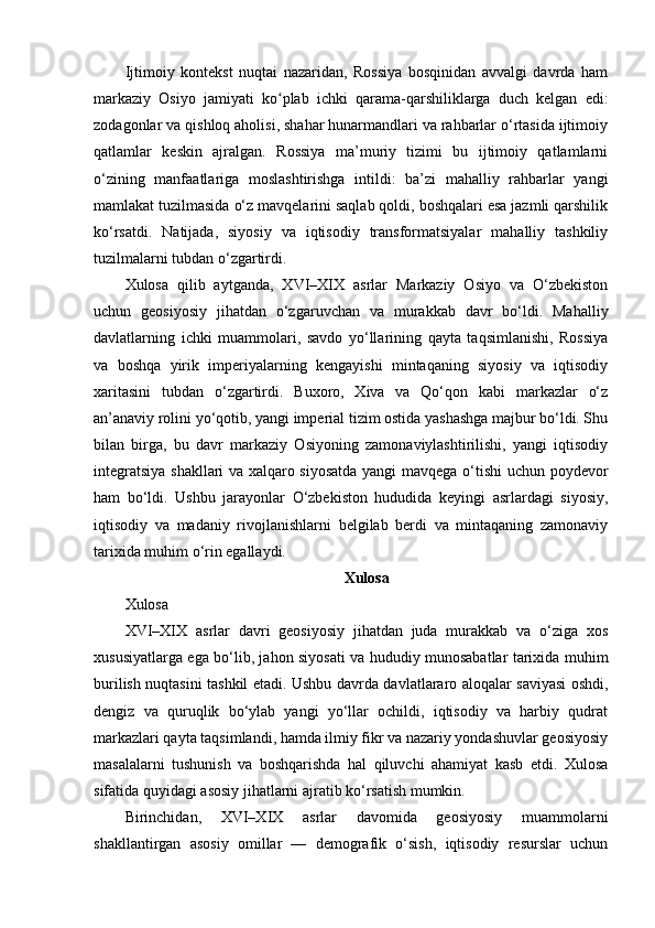Ijtimoiy   kontekst   nuqtai   nazaridan,   Rossiya   bosqinidan   avvalgi   davrda   ham
markaziy   Osiyo   jamiyati   ko plab   ichki   qarama-qarshiliklarga   duch   kelgan   edi:ʻ
zodagonlar va qishloq aholisi, shahar hunarmandlari va rahbarlar o‘rtasida ijtimoiy
qatlamlar   keskin   ajralgan.   Rossiya   ma’muriy   tizimi   bu   ijtimoiy   qatlamlarni
o‘zining   manfaatlariga   moslashtirishga   intildi:   ba’zi   mahalliy   rahbarlar   yangi
mamlakat tuzilmasida o‘z mavqelarini saqlab qoldi, boshqalari esa jazmli qarshilik
ko‘rsatdi.   Natijada,   siyosiy   va   iqtisodiy   transformatsiyalar   mahalliy   tashkiliy
tuzilmalarni tubdan o‘zgartirdi.
Xulosa   qilib   aytganda,   XVI–XIX   asrlar   Markaziy   Osiyo   va   O‘zbekiston
uchun   geosiyosiy   jihatdan   o‘zgaruvchan   va   murakkab   davr   bo‘ldi.   Mahalliy
davlatlarning   ichki   muammolari,   savdo   yo‘llarining   qayta   taqsimlanishi,   Rossiya
va   boshqa   yirik   imperiyalarning   kengayishi   mintaqaning   siyosiy   va   iqtisodiy
xaritasini   tubdan   o‘zgartirdi.   Buxoro,   Xiva   va   Qo‘qon   kabi   markazlar   o‘z
an’anaviy rolini yo‘qotib, yangi imperial tizim ostida yashashga majbur bo‘ldi. Shu
bilan   birga,   bu   davr   markaziy   Osiyoning   zamonaviylashtirilishi,   yangi   iqtisodiy
integratsiya shakllari va xalqaro siyosatda yangi mavqega o‘tishi  uchun poydevor
ham   bo‘ldi.   Ushbu   jarayonlar   O‘zbekiston   hududida   keyingi   asrlardagi   siyosiy,
iqtisodiy   va   madaniy   rivojlanishlarni   belgilab   berdi   va   mintaqaning   zamonaviy
tarixida muhim o‘rin egallaydi.
Xulosa
Xulosa
XVI–XIX   asrlar   davri   geosiyosiy   jihatdan   juda   murakkab   va   o‘ziga   xos
xususiyatlarga ega bo‘lib, jahon siyosati va hududiy munosabatlar tarixida muhim
burilish nuqtasini tashkil etadi. Ushbu davrda davlatlararo aloqalar saviyasi oshdi,
dengiz   va   quruqlik   bo‘ylab   yangi   yo‘llar   ochildi,   iqtisodiy   va   harbiy   qudrat
markazlari qayta taqsimlandi, hamda ilmiy fikr va nazariy yondashuvlar geosiyosiy
masalalarni   tushunish   va   boshqarishda   hal   qiluvchi   ahamiyat   kasb   etdi.   Xulosa
sifatida quyidagi asosiy jihatlarni ajratib ko‘rsatish mumkin.
Birinchidan,   XVI–XIX   asrlar   davomida   geosiyosiy   muammolarni
shakllantirgan   asosiy   omillar   —   demografik   o‘sish,   iqtisodiy   resurslar   uchun 