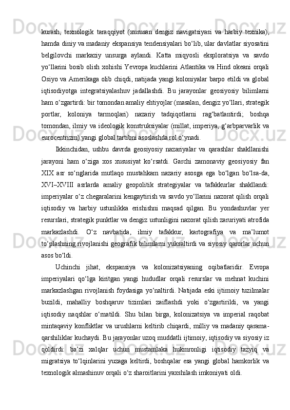 kurash,   texnologik   taraqqiyot   (xususan   dengiz   navigatsiyasi   va   harbiy   texnika),
hamda diniy va madaniy ekspansiya tendensiyalari bo‘lib, ular davlatlar siyosatini
belgilovchi   markaziy   unsurga   aylandi.   Katta   miqyosli   eksploratsiya   va   savdo
yo‘llarini bosib olish xohishi  Yevropa kuchlarini  Atlantika va Hind okeani  orqali
Osiyo va Amerikaga olib chiqdi, natijada yangi koloniyalar barpo etildi va global
iqtisodiyotga   integratsiyalashuv   jadallashdi.   Bu   jarayonlar   geosiyosiy   bilimlarni
ham o‘zgartirdi: bir tomondan amaliy ehtiyojlar (masalan, dengiz yo‘llari, strategik
portlar,   koloniya   tarmoqlari)   nazariy   tadqiqotlarni   rag‘batlantirdi;   boshqa
tomondan, ilmiy va ideologik konstruksiyalar (millat, imperiya, g‘arbparvarlik va
eurocentrizm) yangi global tartibni asoslashda rol o‘ynadi.
Ikkinchidan,   ushbu   davrda   geosiyosiy   nazariyalar   va   qarashlar   shakllanishi
jarayoni   ham   o‘ziga   xos   xususiyat   ko‘rsatdi.   Garchi   zamonaviy   geosiyosiy   fan
XIX   asr   so‘nglarida   mutlaqo   mustahkam   nazariy   asosga   ega   bo‘lgan   bo‘lsa-da,
XVI–XVIII   asrlarda   amaliy   geopolitik   strategiyalar   va   tafakkurlar   shakllandi:
imperiyalar o‘z chegaralarini kengaytirish va savdo yo‘llarini nazorat qilish orqali
iqtisodiy   va   harbiy   ustunlikka   erishishni   maqsad   qilgan.   Bu   yondashuvlar   yer
resurslari, strategik punktlar va dengiz ustunligini nazorat qilish zaruriyati atrofida
markazlashdi.   O‘z   navbatida,   ilmiy   tafakkur,   kartografiya   va   ma’lumot
to‘plashning rivojlanishi geografik bilimlarni yuksaltirdi va siyosiy qarorlar uchun
asos bo‘ldi.
Uchinchi   jihat,   ekspansiya   va   kolonizatsiyaning   oqibatlaridir.   Evropa
imperiyalari   qo‘lga   kiritgan   yangi   hududlar   orqali   resurslar   va   mehnat   kuchini
markazlashgan   rivojlanish   foydasiga   yo‘naltirdi.   Natijada   eski   ijtimoiy   tuzilmalar
buzildi,   mahalliy   boshqaruv   tizimlari   zaiflashdi   yoki   o‘zgartirildi,   va   yangi
iqtisodiy   naqshlar   o‘rnatildi.   Shu   bilan   birga,   kolonizatsiya   va   imperial   raqobat
mintaqaviy  konfliktlar   va  urushlarni   keltirib  chiqardi,  milliy  va   madaniy  qarama-
qarshiliklar kuchaydi. Bu jarayonlar uzoq muddatli ijtimoiy, iqtisodiy va siyosiy iz
qoldirdi:   ba’zi   xalqlar   uchun   mustamlaka   hukmronligi   iqtisodiy   tazyiq   va
migratsiya   to‘lqinlarini   yuzaga   keltirdi,   boshqalar   esa   yangi   global   hamkorlik   va
texnologik almashinuv orqali o‘z sharoitlarini yaxshilash imkoniyati oldi. 