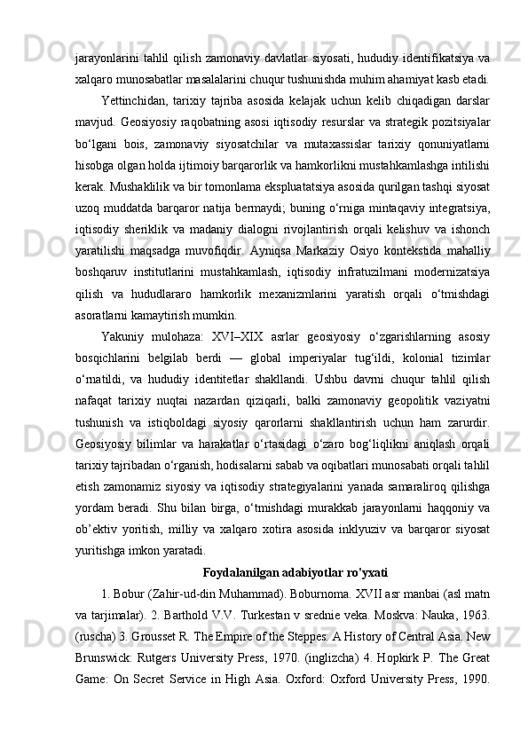 jarayonlarini   tahlil   qilish   zamonaviy   davlatlar   siyosati,   hududiy   identifikatsiya   va
xalqaro munosabatlar masalalarini chuqur tushunishda muhim ahamiyat kasb etadi.
Yettinchidan,   tarixiy   tajriba   asosida   kelajak   uchun   kelib   chiqadigan   darslar
mavjud.  Geosiyosiy   raqobatning  asosi   iqtisodiy   resurslar   va   strategik  pozitsiyalar
bo‘lgani   bois,   zamonaviy   siyosatchilar   va   mutaxassislar   tarixiy   qonuniyatlarni
hisobga olgan holda ijtimoiy barqarorlik va hamkorlikni mustahkamlashga intilishi
kerak. Mushaklilik va bir tomonlama ekspluatatsiya asosida qurilgan tashqi siyosat
uzoq muddatda barqaror  natija bermaydi; buning o‘rniga mintaqaviy integratsiya,
iqtisodiy   sheriklik   va   madaniy   dialogni   rivojlantirish   orqali   kelishuv   va   ishonch
yaratilishi   maqsadga   muvofiqdir.   Ayniqsa   Markaziy   Osiyo   kontekstida   mahalliy
boshqaruv   institutlarini   mustahkamlash,   iqtisodiy   infratuzilmani   modernizatsiya
qilish   va   hududlararo   hamkorlik   mexanizmlarini   yaratish   orqali   o‘tmishdagi
asoratlarni kamaytirish mumkin.
Yakuniy   mulohaza:   XVI–XIX   asrlar   geosiyosiy   o‘zgarishlarning   asosiy
bosqichlarini   belgilab   berdi   —   global   imperiyalar   tug‘ildi,   kolonial   tizimlar
o‘rnatildi,   va   hududiy   identitetlar   shakllandi.   Ushbu   davrni   chuqur   tahlil   qilish
nafaqat   tarixiy   nuqtai   nazardan   qiziqarli,   balki   zamonaviy   geopolitik   vaziyatni
tushunish   va   istiqboldagi   siyosiy   qarorlarni   shakllantirish   uchun   ham   zarurdir.
Geosiyosiy   bilimlar   va   harakatlar   o‘rtasidagi   o‘zaro   bog‘liqlikni   aniqlash   orqali
tarixiy tajribadan o‘rganish, hodisalarni sabab va oqibatlari munosabati orqali tahlil
etish   zamonamiz   siyosiy   va   iqtisodiy   strategiyalarini   yanada   samaraliroq   qilishga
yordam   beradi.   Shu   bilan   birga,   o‘tmishdagi   murakkab   jarayonlarni   haqqoniy   va
ob’ektiv   yoritish,   milliy   va   xalqaro   xotira   asosida   inklyuziv   va   barqaror   siyosat
yuritishga imkon yaratadi.
Foydalanilgan adabiyotlar ro'yxati
1. Bobur (Zahir-ud-din Muhammad). Boburnoma. XVII asr manbai (asl matn
va tarjimalar). 2. Barthold V.V. Turkestan v srednie veka. Moskva:  Nauka, 1963.
(ruscha) 3. Grousset R. The Empire of the Steppes: A History of Central Asia. New
Brunswick:   Rutgers   University   Press,   1970.   (inglizcha)   4.   Hopkirk   P.   The   Great
Game:   On   Secret   Service   in   High   Asia.   Oxford:   Oxford   University   Press,   1990. 