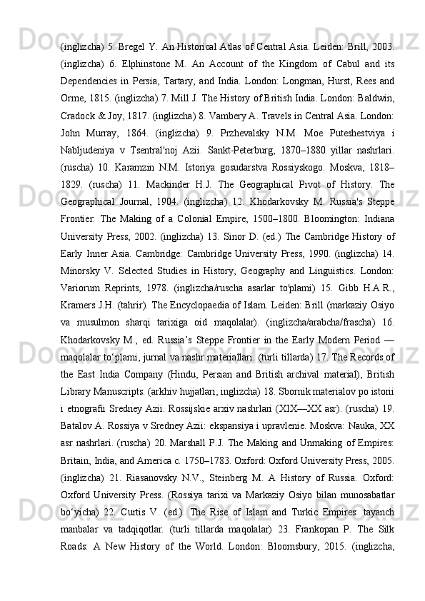 (inglizcha)  5. Bregel  Y. An Historical  Atlas of  Central  Asia. Leiden:  Brill, 2003.
(inglizcha)   6.   Elphinstone   M.   An   Account   of   the   Kingdom   of   Cabul   and   its
Dependencies   in   Persia,   Tartary,   and   India.   London:   Longman,   Hurst,   Rees   and
Orme, 1815. (inglizcha) 7. Mill J. The History of British India. London: Baldwin,
Cradock & Joy, 1817. (inglizcha) 8. Vambery A. Travels in Central Asia. London:
John   Murray,   1864.   (inglizcha)   9.   Przhevalsky   N.M.   Moe   Puteshestviya   i
Nabljudeniya   v   Tsentral'noj   Azii.   Sankt-Peterburg,   1870–1880   yillar   nashrlari.
(ruscha)   10.   Karamzin   N.M.   Istoriya   gosudarstva   Rossiyskogo.   Moskva,   1818–
1829.   (ruscha)   11.   Mackinder   H.J.   The   Geographical   Pivot   of   History.   The
Geographical   Journal,   1904.   (inglizcha)   12.   Khodarkovsky   M.   Russia's   Steppe
Frontier:   The   Making   of   a   Colonial   Empire,   1500–1800.   Bloomington:   Indiana
University   Press,   2002.   (inglizcha)   13.   Sinor   D.   (ed.)   The   Cambridge   History   of
Early   Inner   Asia.   Cambridge:   Cambridge   University   Press,   1990.   (inglizcha)   14.
Minorsky   V.   Selected   Studies   in   History,   Geography   and   Linguistics.   London:
Variorum   Reprints,   1978.   (inglizcha/ruscha   asarlar   to'plami)   15.   Gibb   H.A.R.,
Kramers J.H. (tahrir). The Encyclopaedia of Islam. Leiden: Brill (markaziy Osiyo
va   musulmon   sharqi   tarixiga   oid   maqolalar).   (inglizcha/arabcha/frascha)   16.
Khodarkovsky   M.,   ed.   Russia’s   Steppe   Frontier   in   the   Early   Modern   Period   —
maqolalar to‘plami, jurnal va nashr materiallari. (turli tillarda) 17. The Records of
the   East   India   Company   (Hindu,   Persian   and   British   archival   material),   British
Library Manuscripts. (arkhiv hujjatlari, inglizcha) 18. Sbornik materialov po istorii
i  etnografii  Sredney  Azii. Rossijskie  arxiv nashrlari  (XIX—XX  asr). (ruscha)  19.
Batalov A. Rossiya v Sredney Azii: ekspansiya i upravlenie. Moskva: Nauka, XX
asr   nashrlari.   (ruscha)   20.   Marshall   P.J.   The   Making   and   Unmaking   of   Empires:
Britain, India, and America c. 1750–1783. Oxford: Oxford University Press, 2005.
(inglizcha)   21.   Riasanovsky   N.V.,   Steinberg   M.   A   History   of   Russia.   Oxford:
Oxford   University   Press.   (Rossiya   tarixi   va   Markaziy   Osiyo   bilan   munosabatlar
bo‘yicha)   22.   Curtis   V.   (ed.).   The   Rise   of   Islam   and   Turkic   Empires:   tayanch
manbalar   va   tadqiqotlar.   (turli   tillarda   maqolalar)   23.   Frankopan   P.   The   Silk
Roads:   A   New   History   of   the   World.   London:   Bloomsbury,   2015.   (inglizcha, 