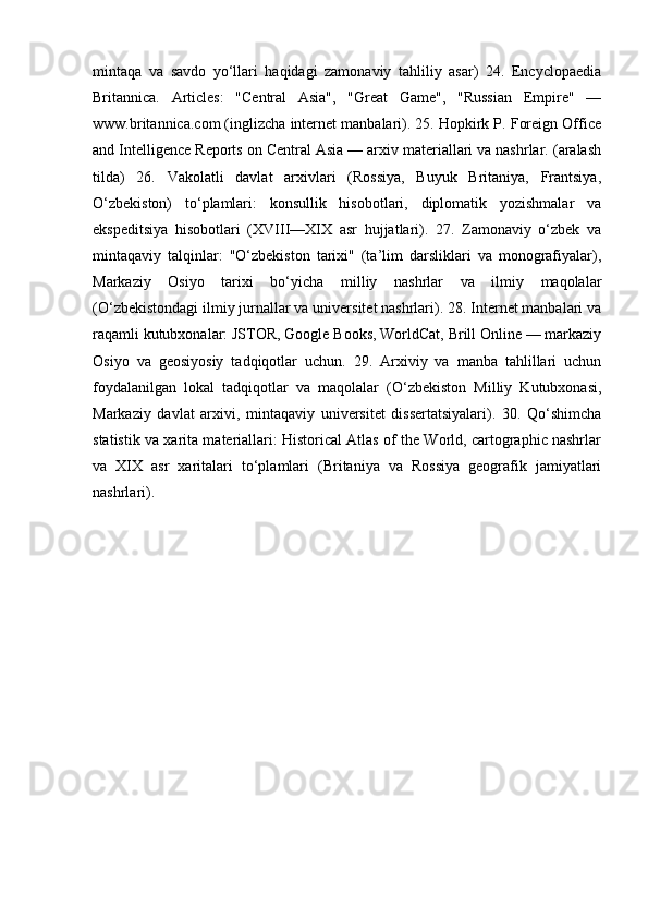 mintaqa   va   savdo   yo‘llari   haqidagi   zamonaviy   tahliliy   asar)   24.   Encyclopaedia
Britannica.   Articles:   "Central   Asia",   "Great   Game",   "Russian   Empire"   —
www.britannica.com (inglizcha internet manbalari). 25. Hopkirk P. Foreign Office
and Intelligence Reports on Central Asia — arxiv materiallari va nashrlar. (aralash
tilda)   26.   Vakolatli   davlat   arxivlari   (Rossiya,   Buyuk   Britaniya,   Frantsiya,
O‘zbekiston)   to‘plamlari:   konsullik   hisobotlari,   diplomatik   yozishmalar   va
ekspeditsiya   hisobotlari   (XVIII—XIX   asr   hujjatlari).   27.   Zamonaviy   o‘zbek   va
mintaqaviy   talqinlar:   "O‘zbekiston   tarixi"   (ta’lim   darsliklari   va   monografiyalar),
Markaziy   Osiyo   tarixi   bo‘yicha   milliy   nashrlar   va   ilmiy   maqolalar
(O‘zbekistondagi ilmiy jurnallar va universitet nashrlari). 28. Internet manbalari va
raqamli kutubxonalar: JSTOR, Google Books, WorldCat, Brill Online — markaziy
Osiyo   va   geosiyosiy   tadqiqotlar   uchun.   29.   Arxiviy   va   manba   tahlillari   uchun
foydalanilgan   lokal   tadqiqotlar   va   maqolalar   (O‘zbekiston   Milliy   Kutubxonasi,
Markaziy   davlat   arxivi,   mintaqaviy   universitet   dissertatsiyalari).   30.   Qo‘shimcha
statistik va xarita materiallari: Historical Atlas of the World, cartographic nashrlar
va   XIX   asr   xaritalari   to‘plamlari   (Britaniya   va   Rossiya   geografik   jamiyatlari
nashrlari). 