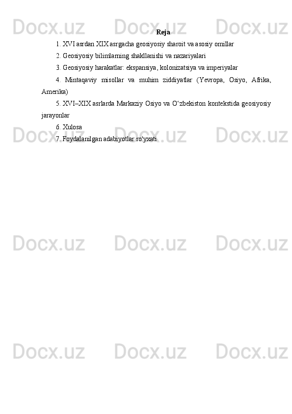 Reja
1. XVI asrdan XIX asrgacha geosiyosiy sharoit va asosiy omillar
2. Geosiyosiy bilimlarning shakllanishi va nazariyalari
3. Geosiyosiy harakatlar: ekspansiya, kolonizatsiya va imperiyalar
4.   Mintaqaviy   misollar   va   muhim   ziddiyatlar   (Yevropa,   Osiyo,   Afrika,
Amerika)
5. XVI–XIX asrlarda Markaziy Osiyo va O‘zbekiston kontekstida geosiyosiy
jarayonlar
6. Xulosa
7. Foydalanilgan adabiyotlar ro'yxati 