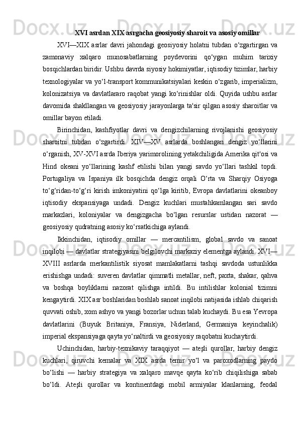 XVI asrdan XIX asrgacha geosiyosiy sharoit va asosiy omillar
XVI—XIX   asrlar   davri   jahondagi   geosiyosiy   holatni   tubdan   o‘zgartirgan   va
zamonaviy   xalqaro   munosabatlarning   poydevorini   qo‘ygan   muhim   tarixiy
bosqichlardan biridir. Ushbu davrda siyosiy hokimiyatlar, iqtisodiy tizimlar, harbiy
texnologiyalar va yo‘l-transport kommunikatsiyalari keskin o‘zgarib, imperializm,
kolonizatsiya va davlatlararo raqobat  yangi  ko‘rinishlar  oldi. Quyida ushbu asrlar
davomida shakllangan va geosiyosiy jarayonlarga ta'sir qilgan asosiy sharoitlar va
omillar bayon etiladi.
Birinchidan,   kashfiyotlar   davri   va   dengizchilarning   rivojlanishi   geosiyosiy
sharoitni   tubdan   o‘zgartirdi.   XIV—XV   asrlarda   boshlangan   dengiz   yo‘llarini
o‘rganish, XV-XVI asrda Iberiya yarimorolining yetakchiligida Amerika qit'osi va
Hind   okeani   yo‘llarining   kashf   etilishi   bilan   yangi   savdo   yo‘llari   tashkil   topdi.
Portugaliya   va   Ispaniya   ilk   bosqichda   dengiz   orqali   O‘rta   va   Sharqiy   Osiyoga
to‘g‘ridan-to‘g‘ri   kirish   imkoniyatini   qo‘lga   kiritib,   Evropa   davlatlarini   okeanboy
iqtisodiy   ekspansiyaga   undadi.   Dengiz   kuchlari   mustahkamlangan   sari   savdo
markazlari,   koloniyalar   va   dengizgacha   bo‘lgan   resurslar   ustidan   nazorat   —
geosiyosiy qudratning asosiy ko‘rsatkichiga aylandi.
Ikkinchidan,   iqtisodiy   omillar   —   mercantilism,   global   savdo   va   sanoat
inqilobi — davlatlar strategiyasini belgilovchi markaziy elementga aylandi. XVI—
XVIII   asrlarda   merkantilistik   siyosat   mamlakatlarni   tashqi   savdoda   ustunlikka
erishishga  undadi:  suveren davlatlar  qimmatli  metallar, neft, paxta, shakar, qahva
va   boshqa   boyliklarni   nazorat   qilishga   intildi.   Bu   intilishlar   kolonial   tizimni
kengaytirdi. XIX asr boshlaridan boshlab sanoat inqilobi natijasida ishlab chiqarish
quvvati oshib, xom ashyo va yangi bozorlar uchun talab kuchaydi. Bu esa Yevropa
davlatlarini   (Buyuk   Britaniya,   Fransiya,   Niderland,   Germaniya   keyinchalik)
imperial ekspansiyaga qayta yo‘naltirdi va geosiyosiy raqobatni kuchaytirdi.
Uchinchidan,   harbiy-texnikaviy   taraqqiyot   —   ateşli   qurollar,   harbiy   dengiz
kuchlari,   qiruvchi   kemalar   va   XIX   asrda   temir   yo‘l   va   paroxodlarning   paydo
bo‘lishi   —   harbiy   strategiya   va   xalqaro   mavqe   qayta   ko‘rib   chiqilishiga   sabab
bo‘ldi.   Ateşli   qurollar   va   kontinentdagi   mobil   armiyalar   klanlarning,   feodal 