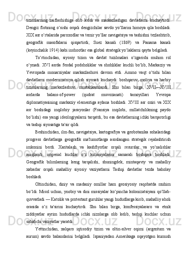 tizimlarning   zaiflashishiga   olib   keldi   va   markazlashgan   davlatlarni   kuchaytirdi.
Dengiz flotining o‘sishi orqali dengizchilar savdo yo‘llarini himoya qila boshladi.
XIX asr o‘rtalarida paroxodlar va temir yo‘llar navigatsiya va tashishni tezlashtirib,
geografik   masofalarni   qisqartirdi;   Suez   kanali   (1869)   va   Panama   kanali
(keyinchalik 1914) kabi inshootlar esa global strategik yo‘laklarni qayta belgiladi.
To‘rtinchidan,   siyosiy   tizim   va   davlat   tuzilmalari   o‘zgarishi   muhim   rol
o‘ynadi.   XVI   asrda   feodal   podsholiklar   va   shohliklar   kuchli   bo‘lib,   Markaziy   va
Yevropada   monarxiyalar   markazlashuvi   davom   etdi.   Ammo   vaqt   o‘tishi   bilan
davlatlarni   modernizatsiya   qilish   siyosati   kuchaydi:   boshqaruv,   moliya   va   harbiy
tizimlarning   markazlashuvi   mustahkamlandi.   Shu   bilan   birga,   XVII—XVIII
asrlarda   balans-of-power   (qudrat   muvozanati)   tamoyillari   Yevropa
diplomatiyasining   markaziy   elementiga   aylana   boshladi.   XVIII   asr   oxiri   va   XIX
asr   boshidagi   inqilobiy   jarayonlar   (Fransiya   inqilobi,   millatchilikning   paydo
bo‘lishi) esa yangi ideologiyalarni tarqatdi, bu esa davlatlarning ichki barqarorligi
va tashqi siyosatiga ta'sir qildi.
Beshinchidan,  ilm-fan, navigatsiya, kartografiya va geobotanika sohalaridagi
progress   davlatlarga   geografik   ma'lumotlarga   asoslangan   strategik   rejalashtirish
imkonini   berdi.   Xaritalash   va   kashfiyotlar   orqali   resurslar   va   yo‘nalishlar
aniqlanib,   imperial   kuchlar   o‘z   koloniyalarini   samarali   boshqara   boshladi.
Geografik   bilimlarning   keng   tarqalishi,   shuningdek,   mintaqaviy   va   mahalliy
xabarlar   orqali   mahalliy   siyosiy   vaziyatlarni   Tashqi   davlatlar   tezda   baholay
boshladi.
Oltinchidan,   diniy   va   madaniy   omillar   ham   geosiyosiy   raqobatda   muhim
bo‘ldi. Misol  uchun, ynobiy va dini missiyalar  ko‘pincha kolonizatsiyani  qo‘llab-
quvvatladi — Katolik va protestant guruhlar yangi hududlarga kirib, mahalliy aholi
orasida   o‘z   ta'sirini   kuchaytirdi.   Shu   bilan   birga,   konfessiyalararo   va   etnik
ziddiyatlar   ayrim   hududlarda   ichki   nizolarga   olib   kelib,   tashqi   kuchlar   uchun
sababchi vaziyatlar yaratdi.
Yettinchidan,   xalqaro   iqtisodiy   tizim   va   oltin-silver   oqimi   (argentum   va
aurum)   savdo   balanslarini   belgiladi.   Ispaniyadan   Amerikaga   oqayotgan   kumush 