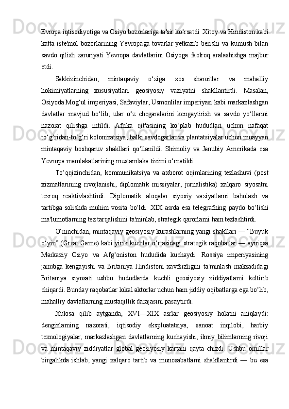 Evropa iqtisodiyotiga va Osiyo bozorlariga ta'sir ko‘rsatdi. Xitoy va Hindiston kabi
katta  iste'mol   bozorlarining  Yevropaga  tovarlar  yetkazib   berishi   va  kumush  bilan
savdo   qilish   zaruriyati   Yevropa   davlatlarini   Osiyoga   faolroq   aralashishga   majbur
etdi.
Sakkizinchidan,   mintaqaviy   o‘ziga   xos   sharoitlar   va   mahalliy
hokimiyatlarning   xususiyatlari   geosiyosiy   vaziyatni   shakllantirdi.   Masalan,
Osiyoda Mog‘ul imperiyasi, Safaviylar, Usmonlilar imperiyasi kabi markazlashgan
davlatlar   mavjud   bo‘lib,   ular   o‘z   chegaralarini   kengaytirish   va   savdo   yo‘llarini
nazorat   qilishga   intildi.   Afrika   qit'asining   ko‘plab   hududlari   uchun   nafaqat
to‘g‘ridan-to‘g‘ri kolonizatsiya, balki savdogarlar va plantatsiyalar uchun muayyan
mintaqaviy   boshqaruv   shakllari   qo‘llanildi.   Shimoliy   va   Janubiy   Amerikada   esa
Yevropa mamlakatlarining mustamlaka tizimi o‘rnatildi.
To‘qqizinchidan,   kommunikatsiya   va   axborot   oqimlarining   tezlashuvi   (post
xizmatlarining   rivojlanishi,   diplomatik   missiyalar,   jurnalistika)   xalqaro   siyosatni
tezroq   reaktivlashtirdi.   Diplomatik   aloqalar   siyosiy   vaziyatlarni   baholash   va
tartibga   solishda   muhim   vosita   bo‘ldi.   XIX   asrda   esa   telegr а fning   paydo   bo‘lishi
ma'lumotlarning tez tarqalishini ta'minlab, strategik qarorlarni ham tezlashtirdi.
O‘ninchidan, mintaqaviy geosiyosiy kurashlarning yangi shakllari — “Buyuk
o‘yin” (Great Game) kabi yirik kuchlar o‘rtasidagi strategik raqobatlar — ayniqsa
Markaziy   Osiyo   va   Afg‘oniston   hududida   kuchaydi.   Rossiya   imperiyasining
janubga   kengayishi   va   Britaniya   Hindistoni   xavfsizligini   ta'minlash   maksadidagi
Britaniya   siyosati   ushbu   hududlarda   kuchli   geosiyosiy   ziddiyatlarni   keltirib
chiqardi. Bunday raqobatlar lokal aktorlar uchun ham jiddiy oqibatlarga ega bo‘lib,
mahalliy davlatlarning mustaqillik darajasini pasaytirdi.
Xulosa   qilib   aytganda,   XVI—XIX   asrlar   geosiyosiy   holatni   aniqlaydi:
dengizlarning   nazorati,   iqtisodiy   ekspluatatsiya,   sanoat   inqilobi,   harbiy
texnologiyalar,   markazlashgan   davlatlarning   kuchayishi,   ilmiy   bilimlarning   rivoji
va   mintaqaviy   ziddiyatlar   global   geosiyosiy   kartani   qayta   chizdi.   Ushbu   omillar
birgalikda   ishlab,   yangi   xalqaro   tartib   va   munosabatlarni   shakllantirdi   —   bu   esa 