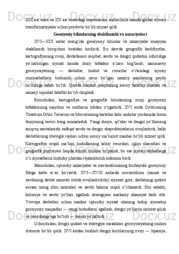 XIX asr oxiri va XX asr boshidagi imperializm, millatchilik hamda global siyosiy
transformatsiyalar uchun poydevor bo‘lib xizmat qildi.
Geosiyosiy bilimlarning shakllanishi va nazariyalari
XVI—XIX   asrlar   oralig‘ida   geosiyosiy   bilimlar   va   nazariyalar   muayyan
shakllanish   bosqichini   boshdan   kechirdi.   Bu   davrda   geografik   kashfiyotlar,
kartografiyaning rivoji, davlatlararo raqobat, savdo va dengiz qudratini oshirishga
yo‘naltirilgan   siyosat   hamda   ilmiy   tafakkur   o‘zaro   bog‘lanib,   zamonaviy
geosiyosiyatning   —   davlatlar,   hudud   va   resurslar   o‘rtasidagi   siyosiy
munosabatlarni   tushunish   uchun   zarur   bo‘lgan   nazariy   asoslarning   paydo
bo‘lishiga   sabab   bo‘ldi.   Quyida   mazkur   jarayonning   asosiy   tarkibiy   jihatlari   va
nazariy oqimlari batafsil ko‘rib chiqiladi.
Birinchidan,   kartografiya   va   geografik   bilimlarning   rivoji   geosiyosiy
tafakkurning   maydoni   va   usullarini   tubdan   o‘zgartirdi.   XVI   asrda   Orteliusning
Theatrum Orbis Terrarum va Mercatorning kartalari kabi nashrlar yordamida butun
dunyoning tasviri  keng ommalashdi. Yangi  dunyo, qit’alar va dengiz yo‘llarining
aniqroq xaritalanishi nafaqat savdo va dengiz ekspeditsiyalarini rivojlantirdi, balki
davlatlarning strategik rejalari uchun asosiy ma’lumot manbai bo‘lib xizmat qildi.
Kartografiya   orqali   ma’lum   hududlarning   tabiiy   resurslari,   iqlim   sharoitlari   va
geografik   pozitsiyasi   haqida   tizimli   bilimlar   to‘plandi,   bu   esa   siyosiy   rahbarlarga
o‘z siyosatlarini hududiy jihatdan rejalashtirish imkonini berdi.
Ikkinchidan, iqtisodiy nazariyalar va mercantilismning kuchayishi geosiyosiy
fikrga   katta   ta’sir   ko‘rsatdi.   XVI—XVIII   asrlarda   mercantilism   (sanoat   va
savdoning davlat  nazorati  ostida rivojlantirilishi) siyosati  gore, davlatning qudrati
asosan   uning   oltin   zaxiralari   va   savdo   balansi   orqali   o‘lchanardi.   Shu   sababli,
koloniya   va   savdo   yo‘llari   egallash   strategiyasi   markaziy   ahamiyat   kasb   etdi.
Yevropa   davlatlari   uchun   mazkur   iqtisodiy   siyosat   ularning   tashqi   siyosatini
geosiyosiy maqsadlar — yangi hududlarni egallash, dengiz yo‘llarini nazorat qilish
va resurslarga ega bo‘lish — tomon yo‘naltirdi.
Uchinchidan, dengiz qudrati va strategiya masalalari geosiyosiyatning muhim
elementi bo‘lib qoldi. XVI asrdan boshlab dengiz kuchlarining rivoji — Ispaniya, 