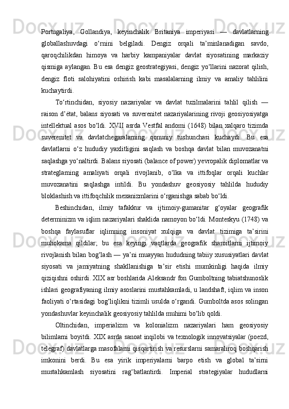Portugaliya,   Gollandiya,   keyinchalik   Britaniya   imperiyasi   —   davlatlarning
globallashuvdagi   o‘rnini   belgiladi.   Dengiz   orqali   ta’minlanadigan   savdo,
qaroqchilikdan   himoya   va   harbiy   kampaniyalar   davlat   siyosatining   markaziy
qismiga  aylangan.   Bu  esa   dengiz  geostrategiyasi,  dengiz  yo‘llarini  nazorat  qilish,
dengiz   floti   salohiyatini   oshirish   kabi   masalalarning   ilmiy   va   amaliy   tahlilini
kuchaytirdi.
To‘rtinchidan,   siyosiy   nazariyalar   va   davlat   tuzilmalarini   tahlil   qilish   —
raison   d’état,   balans   siyosati   va   suverenitet   nazariyalarining  rivoji   geosiyosiyatga
intellektual   asos   bo‘ldi.   XVII   asrda   Vestfal   andomi   (1648)   bilan   xalqaro   tizimda
suverenitet   va   davlatchegaralarning   qonuniy   tushunchasi   kuchaydi.   Bu   esa
davlatlarni   o‘z   hududiy   yaxlitligini   saqlash   va   boshqa   davlat   bilan   muvozanatni
saqlashga yo‘naltirdi. Balans siyosati (balance of power) yevropalik diplomatlar va
strateglarning   amaliyati   orqali   rivojlanib,   o‘lka   va   ittifoqlar   orqali   kuchlar
muvozanatini   saqlashga   intildi.   Bu   yondashuv   geosiyosiy   tahlilda   hududiy
bloklashish va ittifoqchilik mexanizmlarini o‘rganishga sabab bo‘ldi.
Beshinchidan,   ilmiy   tafakkur   va   ijtimoiy-gumanitar   g‘oyalar   geografik
determinizm va iqlim nazariyalari shaklida namoyon bo‘ldi. Monteskyu (1748) va
boshqa   faylasuflar   iqlimning   insoniyat   xulqiga   va   davlat   tizimiga   ta’sirini
muhokama   qildilar;   bu   esa   keyingi   vaqtlarda   geografik   sharoitlarni   ijtimoiy
rivojlanish bilan bog‘lash — ya’ni muayyan hududning tabiiy xususiyatlari davlat
siyosati   va   jamiyatning   shakllanishiga   ta’sir   etishi   mumkinligi   haqida   ilmiy
qiziqishni oshirdi. XIX asr boshlarida Aleksandr fon Gumboltning tabiatshunoslik
ishlari geografiyaning ilmiy asoslarini mustahkamladi, u landshaft, iqlim va inson
faoliyati o‘rtasidagi bog‘liqlikni tizimli usulda o‘rgandi. Gumboltda asos solingan
yondashuvlar keyinchalik geosiyosiy tahlilda muhimi bo‘lib qoldi.
Oltinchidan,   imperializm   va   kolonializm   nazariyalari   ham   geosiyosiy
bilimlarni boyitdi. XIX asrda sanoat inqilobi va texnologik innovatsiyalar (poezd,
telegraf) davlatlarga masofalarni qisqartirish va resurslarni samaraliroq boshqarish
imkonini   berdi.   Bu   esa   yirik   imperiyalarni   barpo   etish   va   global   ta’sirni
mustahkamlash   siyosatini   rag‘batlantirdi.   Imperial   strategiyalar   hududlarni 