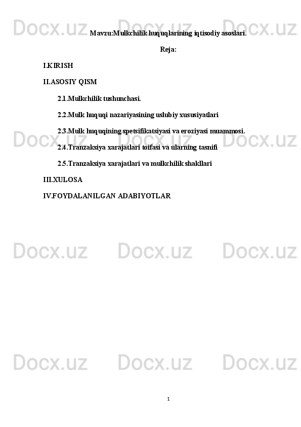 Mavzu: Mulkchilik huquqlarining iqtisodiy asoslari.
Reja:
I.KIRISH
II.ASOSIY QISM 
2.1.Mulkchilik tushunchasi.
2.2.Mulk huquqi   nazariyasining uslubiy xususiyatlari
2.3.Mulk huquqining spetsifikatsiyasi va eroziyasi muammosi.
2.4.Tranzaksiya xarajatlari toifasi va ularning tasnifi
2.5.Tranzaksiya xarajatlari va mulkchilik shakllari
III.XULOSA
IV.FOYDALANILGAN ADABIYOTLAR
1 