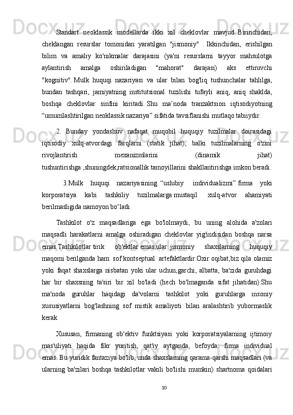 Standart   neoklassik   modellarda   ikki   xil   cheklovlar   mavjud.   Birinchidan,
cheklangan   resurslar   tomonidan   yaratilgan   "jismoniy"     .   Ikkinchidan,   erishilgan
bilim   va   amaliy   ko'nikmalar   darajasini   (ya'ni   resurslarni   tayyor   mahsulotga
aylantirish   amalga   oshiriladigan   "mahorat"   darajasi)   aks   ettiruvchi
"kognitiv".   Mulk   huquqi   nazariyasi   va   ular   bilan   bog'liq   tushunchalar   tahlilga,
bundan   tashqari,     jamiyatning   institutsional   tuzilishi   tufayli   aniq,   aniq   shaklda,
boshqa   cheklovlar   sinfini   kiritadi.   Shu   ma’noda   tranzaktsion   iqtisodiyotning
“umumlashtirilgan neoklassik nazariya” sifatida tavsiflanishi mutlaqo tabiiydir.
2.   Bunday   yondashuv   nafaqat   muqobil   huquqiy   tuzilmalar   doirasidagi
iqtisodiy   xulq-atvordagi   farqlarni   (statik   jihat),   balki   tuzilmalarning   o'zini
rivojlantirish   mexanizmlarini   (dinamik   jihat)
tushuntirishga   ,shuningdek,ratsionallik tamoyillarini shakllantirishga imkon beradi.
  3.Mulk   huquqi   nazariyasining     “uslubiy     individualizmi”   firma   yoki
korporatsiya   kabi   tashkiliy   tuzilmalarga   mustaqil     xulq-atvor   ahamiyati
berilmasligida   namoyon bo‘ladi.
Tashkilot   o'z   maqsadlariga   ega   bo'lolmaydi,   bu   uning   alohida   a'zolari
maqsadli   harakatlarni   amalga   oshiradigan   cheklovlar   yig'indisidan   boshqa   narsa
emas.Tashkilotlar   tirik   ob'ektlar   emas,ular     jismoniy   shaxslarning   huquqiy
maqomi   berilganda ham     sof kontseptual     artefaktlardir.Oxir oqibat,biz qila olamiz
yoki   faqat   shaxslarga   nisbatan   yoki   ular   uchun,garchi,   albatta,   ba'zida   guruhdagi
har   bir   shaxsning   ta'siri   bir   xil   bo'ladi   (hech   bo'lmaganda   sifat   jihatidan).Shu
ma'noda   guruhlar   haqidagi   da'volarni   tashkilot   yoki   guruhlarga   insoniy
xususiyatlarni   bog'lashning   sof   mistik   amaliyoti   bilan   aralashtirib   yubormaslik
kerak.
Xususan,   firmaning   ob'ektiv   funktsiyasi   yoki   korporatsiyalarning   ijtimoiy
mas'uliyati   haqida   fikr   yuritish,   qat'iy   aytganda,   befoyda:   firma   individual
emas.   Bu yuridik fantaziya bo'lib, unda shaxslarning qarama-qarshi maqsadlari (va
ularning   ba'zilari   boshqa   tashkilotlar   vakili   bo'lishi   mumkin)   shartnoma   qoidalari
10 