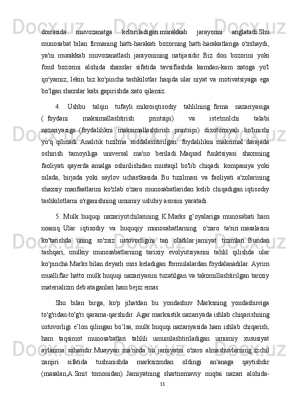 doirasida   muvozanatga   keltiriladigan   murakkab   jarayonni   anglatadi.Shu
munosabat   bilan   firmaning   hatti-harakati   bozorning   hatti-harakatlariga   o'xshaydi,
ya'ni.   murakkab   muvozanatlash   jarayonining   natijasidir.   Biz   don   bozorini   yoki
fond   bozorini   alohida   shaxslar   sifatida   tavsiflashda   kamdan-kam   xatoga   yo'l
qo'yamiz,   lekin   biz   ko'pincha   tashkilotlar   haqida   ular   niyat   va   motivatsiyaga   ega
bo'lgan shaxslar kabi gapirishda xato qilamiz.
4.   Ushbu   talqin   tufayli     mikroiqtisodiy   tahlilning     firma   nazariyasiga
(     foydani   maksimallashtirish   printsipi)   va   iste'molchi   talabi
nazariyasiga     (foydalilikni   maksimallashtirish   printsipi)   dixotomiyali   bo'linishi
yo'q   qilinadi.   Analitik   tuzilma     soddalashtirilgan:   foydalilikni   maksimal   darajada
oshirish   tamoyiliga   universal   ma'no   beriladi.   Maqsad   funktsiyasi   shaxsning
faoliyati   qayerda   amalga   oshirilishidan   mustaqil   bo'lib   chiqadi:   kompaniya   yoki
oilada,   birjada   yoki   saylov   uchastkasida.   Bu   tuzilmasi   va   faoliyati   a'zolarining
shaxsiy   manfaatlarini   ko'zlab   o'zaro   munosabatlaridan   kelib   chiqadigan   iqtisodiy
tashkilotlarni o'rganishning umumiy uslubiy asosini yaratadi.
5.   Mulk   huquqi   nazariyotchilarining   K.Marks   g’oyalariga   munosabati   ham
noaniq.   Ular   iqtisodiy   va   huquqiy   munosabatlarning     o'zaro   ta'siri   masalasini
ko'tarishda   uning   so'zsiz   ustuvorligini   tan   oladilar   jamiyat   tizimlari.   Bundan
tashqari,   mulkiy   munosabatlarning   tarixiy   evolyutsiyasini   tahlil   qilishda   ular
ko'pincha Marks bilan deyarli mos keladigan formulalardan foydalanadilar.   Ayrim
mualliflar hatto mulk huquqi nazariyasini  tuzatilgan va takomillashtirilgan tarixiy
materializm deb ataganlari ham bejiz emas.
Shu   bilan   birga,   ko'p   jihatdan   bu   yondashuv   Marksning   yondashuviga
to'g'ridan-to'g'ri qarama-qarshidir.   Agar marksistik nazariyada ishlab chiqarishning
ustuvorligi  e’lon qilingan  bo’lsa,  mulk  huquqi  nazariyasida  ham   ishlab  chiqarish,
ham   taqsimot   munosabatlari   tahlili   umumlashtiriladigan   umumiy   xususiyat
aylanma   sohasidir.Muayyan   ma'noda   bu   jamiyatni   o'zaro   almashuvlarning   izchil
zanjiri   sifatida   tushunishda   marksizmdan   oldingi   an'anaga   qaytishdir
(masalan,A.Smit   tomonidan).   Jamiyatning   shartnomaviy   nuqtai   nazari   alohida-
11