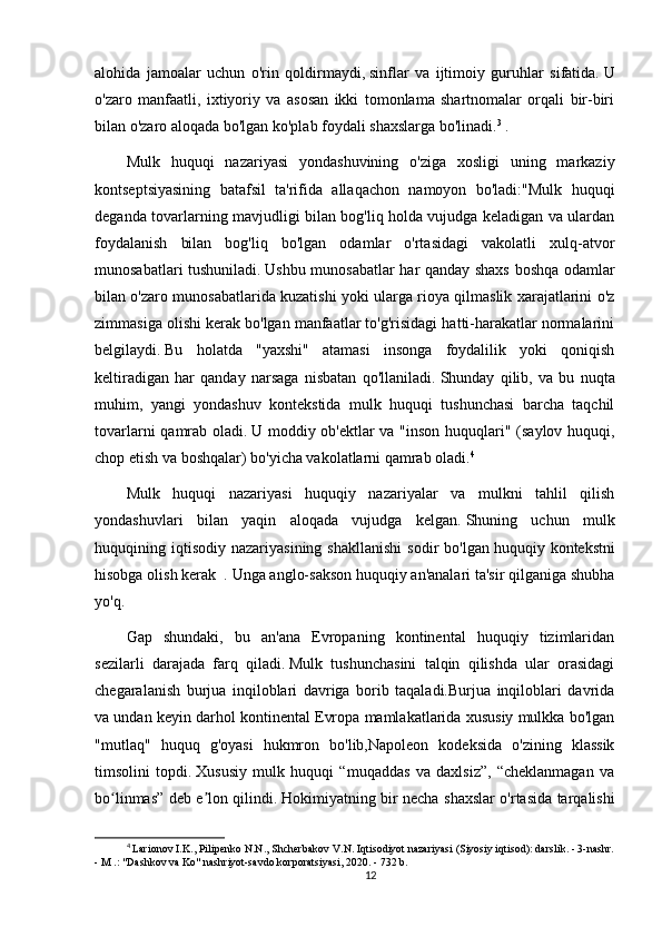 alohida   jamoalar   uchun   o'rin   qoldirmaydi,   sinflar   va   ijtimoiy   guruhlar   sifatida.   U
o'zaro   manfaatli,   ixtiyoriy   va   asosan   ikki   tomonlama   shartnomalar   orqali   bir-biri
bilan o'zaro aloqada bo'lgan ko'plab foydali shaxslarga bo'linadi. 3
  .
Mulk   huquqi   nazariyasi   yondashuvining   o'ziga   xosligi   uning   markaziy
kontseptsiyasining   batafsil   ta'rifida   allaqachon   namoyon   bo'ladi:"Mulk   huquqi
deganda tovarlarning mavjudligi bilan bog'liq holda vujudga keladigan va ulardan
foydalanish   bilan   bog'liq   bo'lgan   odamlar   o'rtasidagi   vakolatli   xulq-atvor
munosabatlari tushuniladi.   Ushbu munosabatlar har qanday shaxs boshqa odamlar
bilan o'zaro munosabatlarida kuzatishi yoki ularga rioya qilmaslik xarajatlarini o'z
zimmasiga olishi kerak bo'lgan manfaatlar to'g'risidagi hatti-harakatlar normalarini
belgilaydi.   Bu   holatda   "yaxshi"   atamasi   insonga   foydalilik   yoki   qoniqish
keltiradigan   har   qanday   narsaga   nisbatan   qo'llaniladi.   Shunday   qilib,   va   bu   nuqta
muhim,   yangi   yondashuv   kontekstida   mulk   huquqi   tushunchasi   barcha   taqchil
tovarlarni qamrab oladi.   U moddiy ob'ektlar va "inson huquqlari" (saylov huquqi,
chop etish va boshqalar) bo'yicha vakolatlarni qamrab oladi. 4
Mulk   huquqi   nazariyasi   huquqiy   nazariyalar   va   mulkni   tahlil   qilish
yondashuvlari   bilan   yaqin   aloqada   vujudga   kelgan.   Shuning   uchun   mulk
huquqining  iqtisodiy   nazariyasining  shakllanishi  sodir  bo'lgan   huquqiy  kontekstni
hisobga olish kerak    .   Unga anglo-sakson huquqiy an'analari ta'sir qilganiga shubha
yo'q.
Gap   shundaki,   bu   an'ana   Evropaning   kontinental   huquqiy   tizimlaridan
sezilarli   darajada   farq   qiladi.   Mulk   tushunchasini   talqin   qilishda   ular   orasidagi
chegaralanish   burjua   inqiloblari   davriga   borib   taqaladi.Burjua   inqiloblari   davrida
va undan keyin darhol kontinental Evropa mamlakatlarida xususiy mulkka bo'lgan
"mutlaq"   huquq   g'oyasi   hukmron   bo'lib,Napoleon   kodeksida   o'zining   klassik
timsolini   topdi.   Xususiy   mulk   huquqi   “muqaddas   va   daxlsiz”,   “cheklanmagan   va
bo linmas” deb e lon qilindi.ʻ ʼ   Hokimiyatning bir necha shaxslar o'rtasida tarqalishi
4
 Larionov I.K., Pilipenko N.N., Shcherbakov V.N. Iqtisodiyot nazariyasi (Siyosiy iqtisod): darslik. - 3-nashr.
- M .: "Dashkov va Ko" nashriyot-savdo korporatsiyasi, 2020. - 732 b.
12 