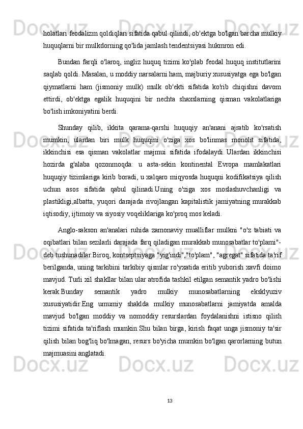 holatlari feodalizm qoldiqlari sifatida qabul qilindi;   ob'ektga bo'lgan barcha mulkiy
huquqlarni bir mulkdorning qo'lida jamlash tendentsiyasi hukmron edi.
Bundan  farqli   o'laroq,  ingliz  huquq  tizimi  ko'plab  feodal  huquq  institutlarini
saqlab qoldi.   Masalan, u moddiy narsalarni ham, majburiy xususiyatga ega bo'lgan
qiymatlarni   ham   (jismoniy   mulk)   mulk   ob'ekti   sifatida   ko'rib   chiqishni   davom
ettirdi,   ob'ektga   egalik   huquqini   bir   nechta   shaxslarning   qisman   vakolatlariga
bo'lish imkoniyatini berdi.
Shunday   qilib,   ikkita   qarama-qarshi   huquqiy   an'anani   ajratib   ko'rsatish
mumkin,   ulardan   biri   mulk   huquqini   o'ziga   xos   bo'linmas   monolit   sifatida,
ikkinchisi   esa   qisman   vakolatlar   majmui   sifatida   ifodalaydi.   Ulardan   ikkinchisi
hozirda   g'alaba   qozonmoqda:   u   asta-sekin   kontinental   Evropa   mamlakatlari
huquqiy tizimlariga kirib boradi, u xalqaro miqyosda huquqni kodifikatsiya qilish
uchun   asos   sifatida   qabul   qilinadi.Uning   o'ziga   xos   moslashuvchanligi   va
plastikligi,albatta,   yuqori   darajada   rivojlangan   kapitalistik   jamiyatning   murakkab
iqtisodiy, ijtimoiy va siyosiy voqeliklariga ko'proq mos keladi.
Anglo-sakson   an'analari   ruhida   zamonaviy   mualliflar   mulkni   "o'z   tabiati   va
oqibatlari bilan sezilarli darajada farq qiladigan murakkab munosabatlar to'plami"-
deb tushunadilar.Biroq, kontseptsiyaga "yig'indi","to'plam", "agregat" sifatida ta'rif
berilganda, uning tarkibini tarkibiy qismlar ro'yxatida eritib yuborish xavfi doimo
mavjud.   Turli   xil   shakllar   bilan   ular   atrofida   tashkil   etilgan   semantik   yadro   bo ' lishi
kerak . Bunday   semantik   yadro   mulkiy   munosabatlarning   eksklyuziv
xususiyatidir . Eng   umumiy   shaklda   mulkiy   munosabatlarni   jamiyatda   amalda
mavjud   bo ' lgan   moddiy   va   nomoddiy   resurslardan   foydalanishni   istisno   qilish
tizimi   sifatida   ta ' riflash   mumkin . Shu   bilan   birga ,   kirish   faqat   unga   jismoniy   ta ' sir
qilish   bilan   bog ' liq   bo ' lmagan ,   resurs   bo ' yicha   mumkin   bo ' lgan   qarorlarning   butun
majmuasini   anglatadi .
13 