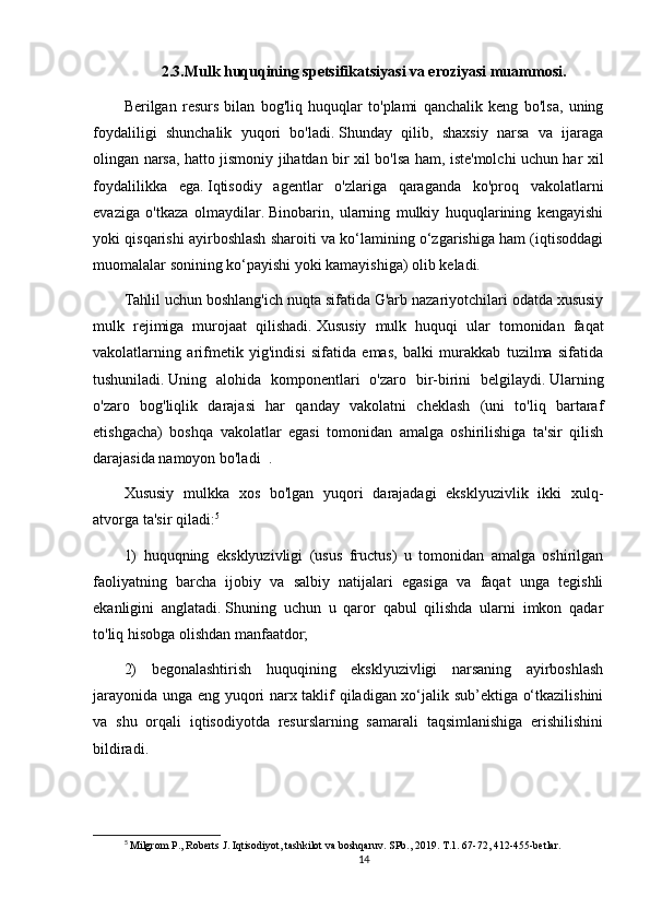 2.3.Mulk huquqining spetsifikatsiyasi va eroziyasi muammosi.
Berilgan   resurs   bilan   bog'liq   huquqlar   to'plami   qanchalik   keng   bo'lsa,   uning
foydaliligi   shunchalik   yuqori   bo'ladi.   Shunday   qilib,   shaxsiy   narsa   va   ijaraga
olingan narsa, hatto jismoniy jihatdan bir xil bo'lsa ham, iste'molchi uchun har xil
foydalilikka   ega.   Iqtisodiy   agentlar   o'zlariga   qaraganda   ko'proq   vakolatlarni
evaziga   o'tkaza   olmaydilar.   Binobarin,   ularning   mulkiy   huquqlarining   kengayishi
yoki qisqarishi ayirboshlash sharoiti va ko‘lamining o‘zgarishiga ham (iqtisoddagi
muomalalar sonining ko‘payishi yoki kamayishiga) olib keladi.
Tahlil uchun boshlang'ich nuqta sifatida G'arb nazariyotchilari odatda xususiy
mulk   rejimiga   murojaat   qilishadi.   Xususiy   mulk   huquqi   ular   tomonidan   faqat
vakolatlarning   arifmetik   yig'indisi   sifatida   emas,   balki   murakkab   tuzilma   sifatida
tushuniladi.   Uning   alohida   komponentlari   o'zaro   bir-birini   belgilaydi.   Ularning
o'zaro   bog'liqlik   darajasi   har   qanday   vakolatni   cheklash   (uni   to'liq   bartaraf
etishgacha)   boshqa   vakolatlar   egasi   tomonidan   amalga   oshirilishiga   ta'sir   qilish
darajasida namoyon bo'ladi     .
Xususiy   mulkka   xos   bo'lgan   yuqori   darajadagi   eksklyuzivlik   ikki   xulq-
atvorga ta'sir qiladi: 5
1)   huquqning   eksklyuzivligi   (usus   fructus)   u   tomonidan   amalga   oshirilgan
faoliyatning   barcha   ijobiy   va   salbiy   natijalari   egasiga   va   faqat   unga   tegishli
ekanligini   anglatadi.   Shuning   uchun   u   qaror   qabul   qilishda   ularni   imkon   qadar
to'liq hisobga olishdan manfaatdor;
2)   begonalashtirish   huquqining   eksklyuzivligi   narsaning   ayirboshlash
jarayonida unga eng yuqori narx taklif qiladigan xo‘jalik sub’ektiga o‘tkazilishini
va   shu   orqali   iqtisodiyotda   resurslarning   samarali   taqsimlanishiga   erishilishini
bildiradi.
5
 Milgrom P., Roberts J. Iqtisodiyot, tashkilot va boshqaruv. SPb., 2019. T.1. 67-72, 412-455-betlar.
14 