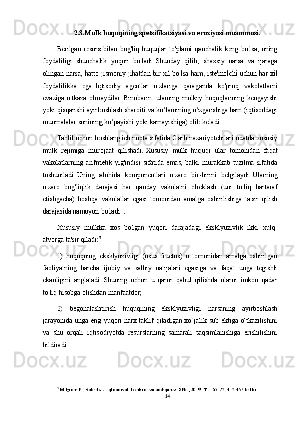 2.3.Mulk huquqining spetsifikatsiyasi va eroziyasi muammosi.
Berilgan   resurs   bilan   bog'liq   huquqlar   to'plami   qanchalik   keng   bo'lsa,   uning
foydaliligi   shunchalik   yuqori   bo'ladi.   Shunday   qilib,   shaxsiy   narsa   va   ijaraga
olingan narsa, hatto jismoniy jihatdan bir xil bo'lsa ham, iste'molchi uchun har xil
foydalilikka   ega.   Iqtisodiy   agentlar   o'zlariga   qaraganda   ko'proq   vakolatlarni
evaziga   o'tkaza   olmaydilar.   Binobarin,   ularning   mulkiy   huquqlarining   kengayishi
yoki qisqarishi ayirboshlash sharoiti va ko‘lamining o‘zgarishiga ham (iqtisoddagi
muomalalar sonining ko‘payishi yoki kamayishiga) olib keladi.
Tahlil uchun boshlang'ich nuqta sifatida G'arb nazariyotchilari odatda xususiy
mulk   rejimiga   murojaat   qilishadi.   Xususiy   mulk   huquqi   ular   tomonidan   faqat
vakolatlarning   arifmetik   yig'indisi   sifatida   emas,   balki   murakkab   tuzilma   sifatida
tushuniladi.   Uning   alohida   komponentlari   o'zaro   bir-birini   belgilaydi.   Ularning
o'zaro   bog'liqlik   darajasi   har   qanday   vakolatni   cheklash   (uni   to'liq   bartaraf
etishgacha)   boshqa   vakolatlar   egasi   tomonidan   amalga   oshirilishiga   ta'sir   qilish
darajasida namoyon bo'ladi     .
Xususiy   mulkka   xos   bo'lgan   yuqori   darajadagi   eksklyuzivlik   ikki   xulq-
atvorga ta'sir qiladi: 5
1)   huquqning   eksklyuzivligi   (usus   fructus)   u   tomonidan   amalga   oshirilgan
faoliyatning   barcha   ijobiy   va   salbiy   natijalari   egasiga   va   faqat   unga   tegishli
ekanligini   anglatadi.   Shuning   uchun   u   qaror   qabul   qilishda   ularni   imkon   qadar
to'liq hisobga olishdan manfaatdor;
2)   begonalashtirish   huquqining   eksklyuzivligi   narsaning   ayirboshlash
jarayonida unga eng yuqori narx taklif qiladigan xo‘jalik sub’ektiga o‘tkazilishini
va   shu   orqali   iqtisodiyotda   resurslarning   samarali   taqsimlanishiga   erishilishini
bildiradi.
5
 Milgrom P., Roberts J. Iqtisodiyot, tashkilot va boshqaruv. SPb., 2019. T.1. 67-72, 412-455-betlar.
14