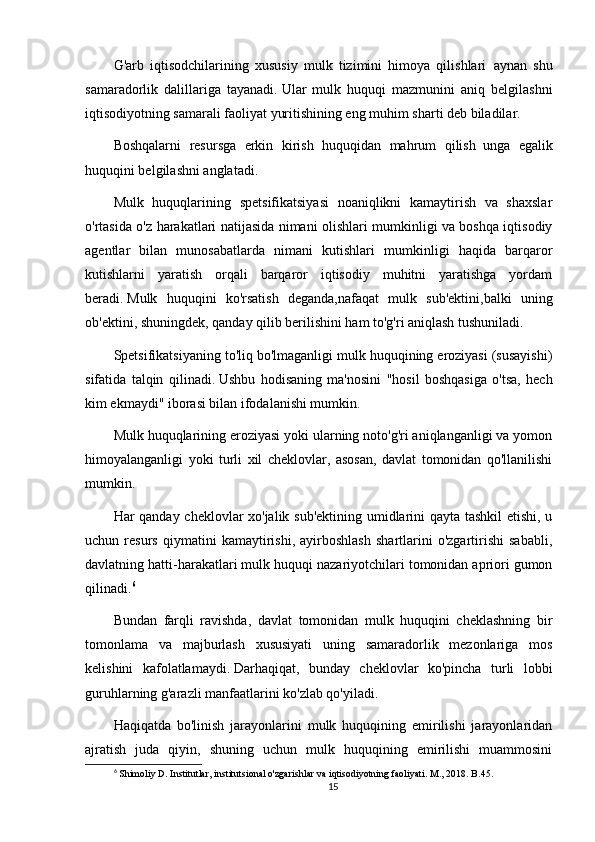 G'arb   iqtisodchilarining   xususiy   mulk   tizimini   himoya   qilishlari     aynan   shu
samaradorlik   dalillariga   tayanadi.   Ular   mulk   huquqi   mazmunini   aniq   belgilashni
iqtisodiyotning samarali faoliyat yuritishining eng muhim sharti deb biladilar.
Boshqalarni   resursga   erkin   kirish   huquqidan   mahrum   qilish     unga   egalik
huquqini belgilashni anglatadi.
Mulk   huquqlarining   spetsifikatsiyasi   noaniqlikni   kamaytirish   va   shaxslar
o'rtasida o'z harakatlari natijasida nimani olishlari mumkinligi va boshqa iqtisodiy
agentlar   bilan   munosabatlarda   nimani   kutishlari   mumkinligi   haqida   barqaror
kutishlarni   yaratish   orqali   barqaror   iqtisodiy   muhitni   yaratishga   yordam
beradi.   Mulk   huquqini   ko'rsatish   deganda,nafaqat   mulk   sub'ektini,balki   uning
ob'ektini, shuningdek, qanday qilib berilishini ham to'g'ri aniqlash tushuniladi.
Spetsifikatsiyaning to'liq bo'lmaganligi mulk huquqining eroziyasi (susayishi)
sifatida   talqin   qilinadi.   Ushbu   hodisaning   ma'nosini   "hosil   boshqasiga   o'tsa,   hech
kim ekmaydi" iborasi bilan ifodalanishi mumkin.
Mulk huquqlarining eroziyasi yoki ularning noto'g'ri aniqlanganligi va yomon
himoyalanganligi   yoki   turli   xil   cheklovlar,   asosan,   davlat   tomonidan   qo'llanilishi
mumkin.
Har qanday cheklovlar xo'jalik sub'ektining umidlarini qayta tashkil etishi, u
uchun   resurs   qiymatini   kamaytirishi,   ayirboshlash   shartlarini   o'zgartirishi   sababli,
davlatning hatti-harakatlari mulk huquqi nazariyotchilari tomonidan apriori gumon
qilinadi. 6
Bundan   farqli   ravishda,   davlat   tomonidan   mulk   huquqini   cheklashning   bir
tomonlama   va   majburlash   xususiyati   uning   samaradorlik   mezonlariga   mos
kelishini   kafolatlamaydi.   Darhaqiqat,   bunday   cheklovlar   ko'pincha   turli   lobbi
guruhlarning g'arazli manfaatlarini ko'zlab qo'yiladi.
Haqiqatda   bo'linish   jarayonlarini   mulk   huquqining   emirilishi   jarayonlaridan
ajratish   juda   qiyin,   shuning   uchun   mulk   huquqining   emirilishi   muammosini
6
 Shimoliy D. Institutlar, institutsional o'zgarishlar va iqtisodiyotning faoliyati. M., 2018. B.45.
15