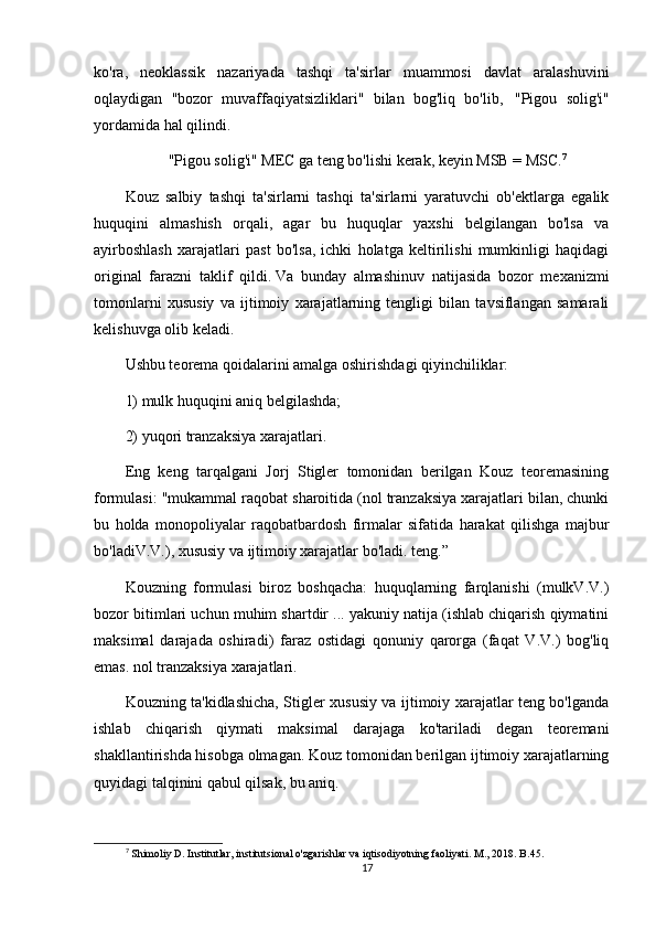 ko'ra,   neoklassik   nazariyada   tashqi   ta'sirlar   muammosi   davlat   aralashuvini
oqlaydigan   "bozor   muvaffaqiyatsizliklari"   bilan   bog'liq   bo'lib,       "Pigou   solig'i"
yordamida hal qilindi.    
"Pigou solig'i" MEC ga teng bo'lishi kerak, keyin MSB = MSC. 7
Kouz   salbiy   tashqi   ta'sirlarni   tashqi   ta'sirlarni   yaratuvchi   ob'ektlarga   egalik
huquqini   almashish   orqali,   agar   bu   huquqlar   yaxshi   belgilangan   bo'lsa   va
ayirboshlash   xarajatlari   past   bo'lsa,   ichki   holatga   keltirilishi   mumkinligi   haqidagi
original   farazni   taklif   qildi.   Va   bunday   almashinuv   natijasida   bozor   mexanizmi
tomonlarni   xususiy   va   ijtimoiy   xarajatlarning   tengligi   bilan   tavsiflangan   samarali
kelishuvga olib keladi.
Ushbu teorema qoidalarini amalga oshirishdagi qiyinchiliklar: 
1) mulk huquqini aniq belgilashda;  
2) yuqori tranzaksiya xarajatlari.
Eng   keng   tarqalgani   Jorj   Stigler   tomonidan   berilgan   Kouz   teoremasining
formulasi: "mukammal raqobat sharoitida (nol tranzaksiya xarajatlari bilan, chunki
bu   holda   monopoliyalar   raqobatbardosh   firmalar   sifatida   harakat   qilishga   majbur
bo'ladiV.V.), xususiy va ijtimoiy xarajatlar bo'ladi. teng.”
Kouzning   formulasi   biroz   boshqacha:   huquqlarning   farqlanishi   (mulkV.V.)
bozor bitimlari uchun muhim shartdir ... yakuniy natija (ishlab chiqarish qiymatini
maksimal   darajada   oshiradi)   faraz   ostidagi   qonuniy   qarorga   (faqat   V.V.)   bog'liq
emas. nol tranzaksiya xarajatlari.
Kouzning ta'kidlashicha, Stigler xususiy va ijtimoiy xarajatlar teng bo'lganda
ishlab   chiqarish   qiymati   maksimal   darajaga   ko'tariladi   degan   teoremani
shakllantirishda hisobga olmagan.   Kouz tomonidan berilgan ijtimoiy xarajatlarning
quyidagi talqinini qabul qilsak, bu aniq.
7
 Shimoliy D. Institutlar, institutsional o'zgarishlar va iqtisodiyotning faoliyati. M., 2018. B.45.
17 