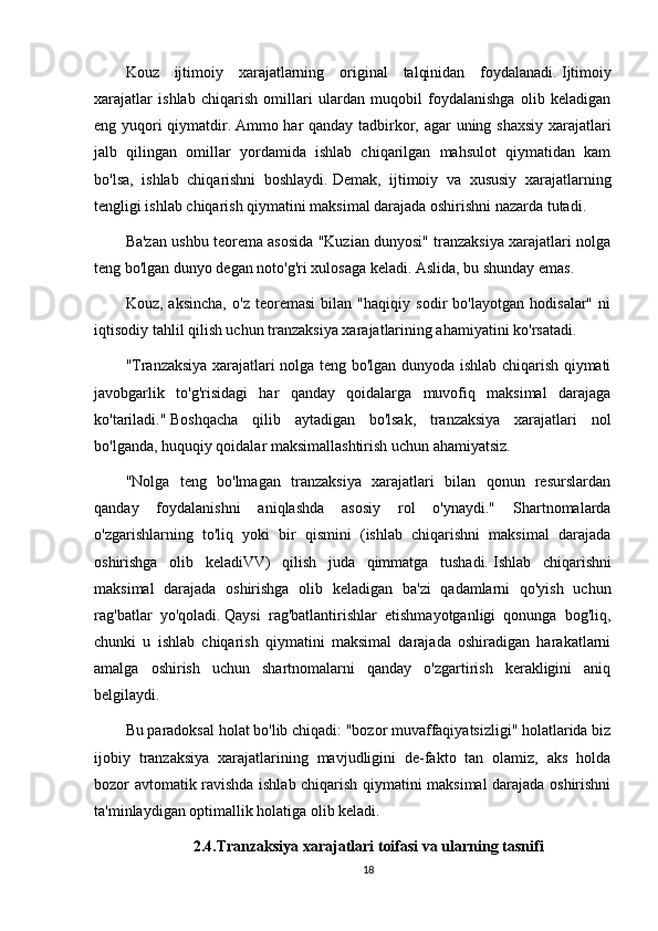 Kouz   ijtimoiy   xarajatlarning   original   talqinidan   foydalanadi.   Ijtimoiy
xarajatlar   ishlab   chiqarish   omillari   ulardan   muqobil   foydalanishga   olib   keladigan
eng yuqori qiymatdir.   Ammo har qanday tadbirkor, agar uning shaxsiy xarajatlari
jalb   qilingan   omillar   yordamida   ishlab   chiqarilgan   mahsulot   qiymatidan   kam
bo'lsa,   ishlab   chiqarishni   boshlaydi.   Demak,   ijtimoiy   va   xususiy   xarajatlarning
tengligi ishlab chiqarish qiymatini maksimal darajada oshirishni nazarda tutadi.
Ba'zan ushbu teorema asosida "Kuzian dunyosi" tranzaksiya xarajatlari nolga
teng bo'lgan dunyo degan noto'g'ri xulosaga keladi.   Aslida, bu shunday emas.
Kouz,   aksincha,   o'z   teoremasi   bilan   "haqiqiy   sodir   bo'layotgan   hodisalar"   ni
iqtisodiy tahlil qilish uchun tranzaksiya xarajatlarining ahamiyatini ko'rsatadi.
"Tranzaksiya xarajatlari nolga teng bo'lgan dunyoda ishlab chiqarish qiymati
javobgarlik   to'g'risidagi   har   qanday   qoidalarga   muvofiq   maksimal   darajaga
ko'tariladi."   Boshqacha   qilib   aytadigan   bo'lsak,   tranzaksiya   xarajatlari   nol
bo'lganda, huquqiy qoidalar maksimallashtirish uchun ahamiyatsiz.  
"Nolga   teng   bo'lmagan   tranzaksiya   xarajatlari   bilan   qonun   resurslardan
qanday   foydalanishni   aniqlashda   asosiy   rol   o'ynaydi."   Shartnomalarda
o'zgarishlarning   to'liq   yoki   bir   qismini   (ishlab   chiqarishni   maksimal   darajada
oshirishga   olib   keladiVV)   qilish   juda   qimmatga   tushadi.   Ishlab   chiqarishni
maksimal   darajada   oshirishga   olib   keladigan   ba'zi   qadamlarni   qo'yish   uchun
rag'batlar   yo'qoladi.   Qaysi   rag'batlantirishlar   etishmayotganligi   qonunga   bog'liq,
chunki   u   ishlab   chiqarish   qiymatini   maksimal   darajada   oshiradigan   harakatlarni
amalga   oshirish   uchun   shartnomalarni   qanday   o'zgartirish   kerakligini   aniq
belgilaydi.
Bu paradoksal holat bo'lib chiqadi: "bozor muvaffaqiyatsizligi" holatlarida biz
ijobiy   tranzaksiya   xarajatlarining   mavjudligini   de-fakto   tan   olamiz,   aks   holda
bozor avtomatik ravishda ishlab chiqarish qiymatini maksimal darajada oshirishni
ta'minlaydigan optimallik holatiga olib keladi.  
2.4.Tranzaksiya xarajatlari toifasi va ularning tasnifi
18 