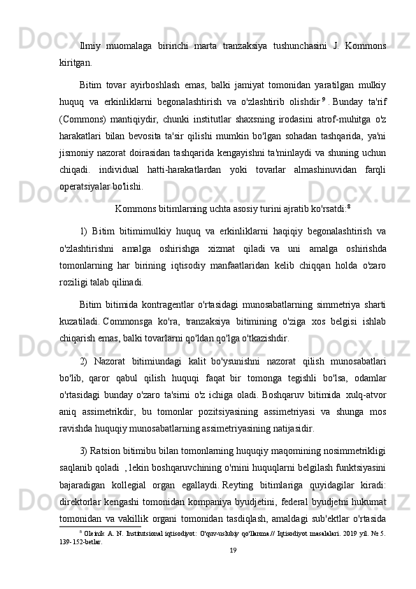 Ilmiy   muomalaga   birinchi   marta   tranzaksiya   tushunchasini   J.   Kommons
kiritgan.
Bitim   tovar   ayirboshlash   emas,   balki   jamiyat   tomonidan   yaratilgan   mulkiy
huquq   va   erkinliklarni   begonalashtirish   va   o'zlashtirib   olishdir   9
  .   Bunday   ta'rif
(Commons)   mantiqiydir,   chunki   institutlar   shaxsning   irodasini   atrof-muhitga   o'z
harakatlari   bilan   bevosita   ta'sir   qilishi   mumkin   bo'lgan   sohadan   tashqarida,   ya'ni
jismoniy nazorat   doirasidan   tashqarida  kengayishni   ta'minlaydi  va  shuning  uchun
chiqadi.   individual   hatti-harakatlardan   yoki   tovarlar   almashinuvidan   farqli
operatsiyalar bo'lishi.
Kommons bitimlarning uchta asosiy turini ajratib ko'rsatdi: 8
1)   Bitim   bitimimulkiy   huquq   va   erkinliklarni   haqiqiy   begonalashtirish   va
o'zlashtirishni   amalga   oshirishga   xizmat   qiladi     va   uni   amalga   oshirishda
tomonlarning     har   birining   iqtisodiy   manfaatlaridan   kelib   chiqqan   holda   o'zaro
roziligi talab qilinadi.
Bitim   bitimida   kontragentlar   o'rtasidagi   munosabatlarning   simmetriya   sharti
kuzatiladi.   Commonsga   ko'ra,   tranzaksiya   bitimining   o'ziga   xos   belgisi   ishlab
chiqarish emas, balki tovarlarni qo'ldan qo'lga o'tkazishdir.
2)   Nazorat   bitimiundagi   kalit     bo'ysunishni   nazorat   qilish   munosabatlari
bo'lib,     qaror   qabul   qilish   huquqi   faqat     bir   tomonga   tegishli   bo'lsa,   odamlar
o'rtasidagi   bunday   o'zaro   ta'sirni   o'z   ichiga   oladi.   Boshqaruv   bitimida     xulq-atvor
aniq   assimetrikdir,   bu   tomonlar   pozitsiyasining   assimetriyasi   va   shunga   mos
ravishda huquqiy munosabatlarning assimetriyasining natijasidir.
3) Ratsion bitimibu bilan tomonlarning huquqiy maqomining nosimmetrikligi
saqlanib qoladi     , lekin boshqaruvchining o'rnini huquqlarni belgilash funktsiyasini
bajaradigan   kollegial   organ   egallaydi.   Reyting   bitimlariga   quyidagilar   kiradi:
direktorlar   kengashi   tomonidan   kompaniya   byudjetini,   federal   byudjetni   hukumat
tomonidan   va   vakillik   organi   tomonidan   tasdiqlash,   amaldagi   sub'ektlar   o'rtasida
8
  Oleinik   A.   N.   Institutsional   iqtisodiyot:   O'quv-uslubiy   qo'llanma.//   Iqtisodiyot   masalalari.   2019   yil.   №   5.
139-152-betlar.
19 