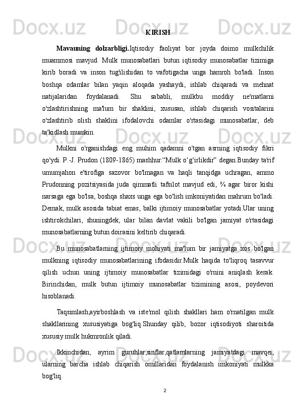 KIRISH
Mavauning   dolzarbligi. Iqtisodiy   faoliyat   bor   joyda   doimo   mulkchilik
muammosi   mavjud.   Mulk   munosabatlari   butun   iqtisodiy   munosabatlar   tizimiga
kirib   boradi   va   inson   tug'ilishidan   to   vafotigacha   unga   hamroh   bo'ladi.   Inson
boshqa   odamlar   bilan   yaqin   aloqada   yashaydi,   ishlab   chiqaradi   va   mehnat
natijalaridan   foydalanadi.   Shu   sababli,   mulkbu   moddiy   ne'matlarni
o'zlashtirishning   ma'lum   bir   shaklini,   xususan,   ishlab   chiqarish   vositalarini
o'zlashtirib   olish   shaklini   ifodalovchi   odamlar   o'rtasidagi   munosabatlar,   deb
ta'kidlash mumkin. 
Mulkni   o'rganishdagi   eng   muhim   qadamni   o'tgan   asrning   iqtisodiy   fikri
qo'ydi. P.-J. Prudon (1809-1865) mashhur:“Mulk o‘g‘irlikdir” degan.Bunday ta'rif
umumjahon   e'tirofiga   sazovor   bo'lmagan   va   haqli   tanqidga   uchragan,   ammo
Prudonning   pozitsiyasida   juda   qimmatli   tafsilot   mavjud   edi,   ¾   agar   biror   kishi
narsaga ega bo'lsa, boshqa shaxs unga ega bo'lish imkoniyatidan mahrum bo'ladi.
Demak,   mulk   asosida   tabiat   emas,   balki   ijtimoiy   munosabatlar   yotadi.Ular   uning
ishtirokchilari,   shuningdek,   ular   bilan   davlat   vakili   bo'lgan   jamiyat   o'rtasidagi
munosabatlarning butun doirasini keltirib chiqaradi. 
Bu   munosabatlarning   ijtimoiy   mohiyati   ma'lum   bir   jamiyatga   xos   bo'lgan
mulkning   iqtisodiy   munosabatlarining   ifodasidir.Mulk   haqida   to'liqroq   tasavvur
qilish   uchun   uning   ijtimoiy   munosabatlar   tizimidagi   o'rnini   aniqlash   kerak.
Birinchidan,   mulk   butun   ijtimoiy   munosabatlar   tizimining   asosi,   poydevori
hisoblanadi.
Taqsimlash,ayirboshlash   va   iste'mol   qilish   shakllari   ham   o'rnatilgan   mulk
shakllarining   xususiyatiga   bog'liq.Shunday   qilib,   bozor   iqtisodiyoti   sharoitida
xususiy mulk hukmronlik qiladi. 
Ikkinchidan,   ayrim   guruhlar,sinflar,qatlamlarning   jamiyatdagi   mavqei,
ularning   barcha   ishlab   chiqarish   omillaridan   foydalanish   imkoniyati   mulkka
bog'liq. 
2 