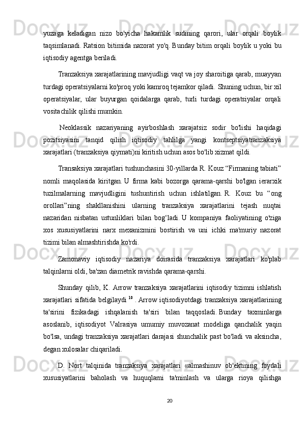 yuzaga   keladigan   nizo   bo'yicha   hakamlik   sudining   qarori,   ular   orqali   boylik
taqsimlanadi.   Ratsion bitimida nazorat yo'q.   Bunday bitim orqali boylik u yoki bu
iqtisodiy agentga beriladi.
Tranzaksiya xarajatlarining mavjudligi vaqt va joy sharoitiga qarab, muayyan
turdagi operatsiyalarni ko'proq yoki kamroq tejamkor qiladi.   Shuning uchun, bir xil
operatsiyalar,   ular   buyurgan   qoidalarga   qarab,   turli   turdagi   operatsiyalar   orqali
vositachilik qilishi mumkin.
  Neoklassik   nazariyaning   ayirboshlash   xarajatsiz   sodir   bo'lishi   haqidagi
pozitsiyasini   tanqid   qilish   iqtisodiy   tahlilga   yangi   kontseptsiyatranzaksiya
xarajatlari (tranzaksiya qiymati)ni kiritish uchun asos bo'lib xizmat qildi.
Transaksiya xarajatlari tushunchasini 30-yillarda R. Kouz “Firmaning tabiati”
nomli   maqolasida   kiritgan.   U   firma   kabi   bozorga   qarama-qarshi   bo'lgan   ierarxik
tuzilmalarning   mavjudligini   tushuntirish   uchun   ishlatilgan.   R.   Kouz   bu   “ong
orollari”ning   shakllanishini   ularning   tranzaksiya   xarajatlarini   tejash   nuqtai
nazaridan   nisbatan   ustunliklari   bilan   bog‘ladi.   U   kompaniya   faoliyatining   o'ziga
xos   xususiyatlarini   narx   mexanizmini   bostirish   va   uni   ichki   ma'muriy   nazorat
tizimi bilan almashtirishda ko'rdi.
Zamonaviy   iqtisodiy   nazariya   doirasida   tranzaksiya   xarajatlari   ko'plab
talqinlarni oldi, ba'zan diametrik ravishda qarama-qarshi.
Shunday   qilib,   K.   Arrow   tranzaksiya   xarajatlarini   iqtisodiy   tizimni   ishlatish
xarajatlari   sifatida   belgilaydi   10
  .   Arrow   iqtisodiyotdagi   tranzaksiya   xarajatlarining
ta'sirini   fizikadagi   ishqalanish   ta'siri   bilan   taqqosladi.   Bunday   taxminlarga
asoslanib,   iqtisodiyot   Valrasiya   umumiy   muvozanat   modeliga   qanchalik   yaqin
bo'lsa, undagi tranzaksiya  xarajatlari darajasi  shunchalik past  bo'ladi  va aksincha,
degan xulosalar chiqariladi.
D.   Nort   talqinida   tranzaksiya   xarajatlari   «almashinuv   ob'ektining   foydali
xususiyatlarini   baholash   va   huquqlarni   ta'minlash   va   ularga   rioya   qilishga
20 