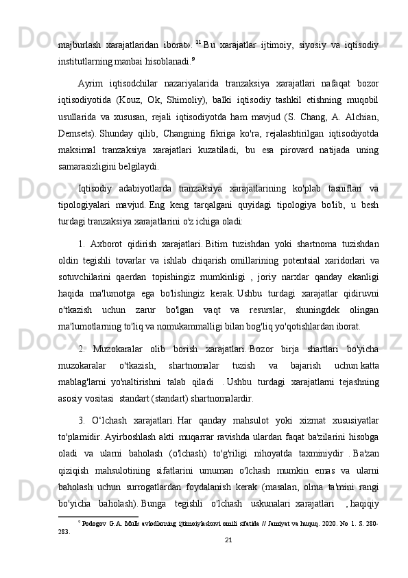 majburlash   xarajatlaridan   iborat».   11
  Bu   xarajatlar   ijtimoiy,   siyosiy   va   iqtisodiy
institutlarning manbai hisoblanadi. 9
Ayrim   iqtisodchilar   nazariyalarida   tranzaksiya   xarajatlari   nafaqat   bozor
iqtisodiyotida   (Kouz,   Ok,   Shimoliy),   balki   iqtisodiy   tashkil   etishning   muqobil
usullarida   va   xususan,   rejali   iqtisodiyotda   ham   mavjud   (S.   Chang,   A.   Alchian,
Demsets).   Shunday   qilib,   Changning   fikriga   ko'ra,   rejalashtirilgan   iqtisodiyotda
maksimal   tranzaksiya   xarajatlari   kuzatiladi,   bu   esa   pirovard   natijada   uning
samarasizligini belgilaydi.
Iqtisodiy   adabiyotlarda   tranzaksiya   xarajatlarining   ko'plab   tasniflari   va
tipologiyalari   mavjud.   Eng   keng   tarqalgani   quyidagi   tipologiya   bo'lib,   u   besh
turdagi tranzaksiya xarajatlarini o'z ichiga oladi:
1.   Axborot   qidirish   xarajatlari.   Bitim   tuzishdan   yoki   shartnoma   tuzishdan
oldin     tegishli   tovarlar   va   ishlab   chiqarish   omillarining     potentsial   xaridorlari   va
sotuvchilarini     qaerdan   topishingiz   mumkinligi     ,   joriy   narxlar   qanday   ekanligi
haqida   ma'lumotga   ega   bo'lishingiz   kerak.   Ushbu   turdagi   xarajatlar   qidiruvni
o'tkazish   uchun   zarur   bo'lgan   vaqt   va   resurslar,   shuningdek   olingan
ma'lumotlarning to'liq va nomukammalligi bilan bog'liq yo'qotishlardan iborat.
2.   Muzokaralar   olib   borish   xarajatlari.   Bozor   birja   shartlari   bo'yicha
muzokaralar   o'tkazish,   shartnomalar   tuzish   va   bajarish   uchun   katta
mablag'larni     yo'naltirishni   talab   qiladi     .   Ushbu   turdagi   xarajatlarni     tejashning
asosiy vositasi    standart (standart)   shartnomalardir.
3.   O‘lchash   xarajatlari.   Har   qanday   mahsulot   yoki   xizmat   xususiyatlar
to'plamidir.   Ayirboshlash  akti     muqarrar  ravishda  ulardan faqat  ba'zilarini  hisobga
oladi   va   ularni   baholash   (o'lchash)   to'g'riligi   nihoyatda   taxminiydir     .   Ba'zan
qiziqish   mahsulotining   sifatlarini   umuman   o'lchash   mumkin   emas   va   ularni
baholash   uchun   surrogatlardan   foydalanish   kerak     (masalan,   olma   ta'mini   rangi
bo'yicha   baholash).   Bunga   tegishli   o'lchash   uskunalari     xarajatlari     ,   haqiqiy
9
  Podogov G.A.  Mulk avlodlarning  ijtimoiylashuvi  omili  sifatida  //  Jamiyat  va  huquq. 2020. No 1. S. 280-
283.
21 