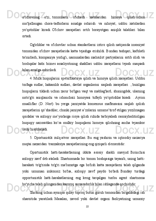 o'lchovning   o'zi,     tomonlarni   o'lchash   xatolaridan   himoya   qilish   uchun
mo'ljallangan   chora-tadbirlarni   amalga   oshirish     va   nihoyat,   ushbu   xatolardan
yo'qotishlar   kiradi.   O'lchov   xarajatlari   ortib   borayotgan   aniqlik   talablari   bilan
ortadi.
Og'irliklar   va   o'lchovlar   uchun   standartlarni   ixtiro   qilish   natijasida   insoniyat
tomonidan o'lchov xarajatlarida katta tejashga erishildi.   Bundan tashqari, kafolatli
ta'mirlash, kompaniya yorlig'i, namunalardan mahsulot partiyalarini sotib olish va
boshqalar   kabi   biznes   amaliyotining   shakllari   ushbu   xarajatlarni   tejash   maqsadi
bilan amalga oshiriladi.
4. Mulk huquqlarini spetsifikatsiya qilish va himoya qilish xarajatlari.   Ushbu
toifaga   sudlar,   hakamlik   sudlari,   davlat   organlarini     saqlash   xarajatlari     ,   buzilgan
huquqlarni  tiklash   uchun  zarur  bo'lgan   vaqt   va  mablag'lar6,  shuningdek,   ularning
noto'g'ri   aniqlanishi   va   ishonchsiz   himoyasi   tufayli   yo'qotishlar   kiradi     .   Ayrim
mualliflar   (D.   Nort)   bu   yerga   jamiyatda   konsensus   mafkurasini   saqlab   qolish
xarajatlarini qo‘shadilar, chunki jamiyat a’zolarini umume’tirof etilgan yozilmagan
qoidalar   va  axloqiy  me’yorlarga  rioya  qilish   ruhida  tarbiyalash   rasmiylashtirilgan
huquqiy   nazoratdan   ko‘ra   mulkiy   huquqlarni   himoya   qilishning   ancha   tejamkor
usuli hisoblanadi.
5.   Oportunistik   xulq-atvor   xarajatlari.   Bu   eng   yashirin   va   iqtisodiy   nazariya
nuqtai nazaridan     tranzaksiya xarajatlarining eng qiziqarli elementidir.
Oportunistik   hatti-harakatlarning   ikkita   asosiy   shakli   mavjud.   Birinchisi
axloqiy xavf deb ataladi.   Shartnomada bir tomon boshqasiga  tayanib, uning hatti-
harakati   to'g'risida   to'g'ri   ma'lumotga   ega   bo'lish   katta   xarajatlarni   talab   qilganda
yoki   umuman   imkonsiz   bo'lsa,   axloqiy   xavf   paydo   bo'ladi.   Bunday   turdagi
opportunistik   hatti-harakatlarning   eng   keng   tarqalgan   turibu   agent   shartnoma
bo'yicha talab qilinganidan kamroq samaradorlik bilan ishlaganda qochishdir.
Shirking uchun ayniqsa qulay tuproq butun guruh tomonidan birgalikdagi ish
sharoitida   yaratiladi.   Masalan,   zavod   yoki   davlat   organi   faoliyatining   umumiy
22 