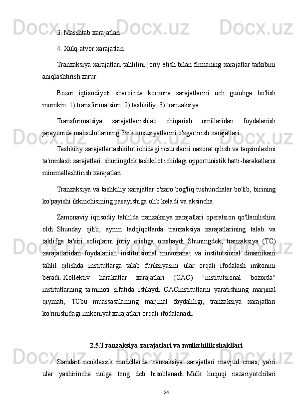 3. Masshtab xarajatlari
4. Xulq-atvor xarajatlari.
Tranzaksiya xarajatlari tahlilini joriy etish bilan firmaning xarajatlar tarkibini
aniqlashtirish zarur.
Bozor   iqtisodiyoti   sharoitida   korxona   xarajatlarini   uch   guruhga   bo'lish
mumkin: 1) transformatsion, 2) tashkiliy, 3) tranzaksiya.
Transformatsiya   xarajatlariishlab   chiqarish   omillaridan   foydalanish
jarayonida mahsulotlarning fizik xususiyatlarini o'zgartirish xarajatlari.
Tashkiliy xarajatlartashkilot ichidagi resurslarni nazorat qilish va taqsimlashni
ta'minlash xarajatlari, shuningdek tashkilot ichidagi opportunistik hatti-harakatlarni
minimallashtirish xarajatlari.
Tranzaksiya va tashkiliy xarajatlar o'zaro bog'liq tushunchalar bo'lib, birining
ko'payishi ikkinchisining pasayishiga olib keladi va aksincha.
Zamonaviy iqtisodiy  tahlilda  tranzaksiya  xarajatlari  operatsion  qo'llanilishini
oldi.   Shunday   qilib,   ayrim   tadqiqotlarda   tranzaksiya   xarajatlarining   talab   va
taklifga   ta'siri   soliqlarni   joriy   etishga   o'xshaydi.   Shuningdek,   tranzaksiya   (TC)
xarajatlaridan   foydalanish   institutsional   muvozanat   va   institutsional   dinamikani
tahlil   qilishda   institutlarga   talab   funksiyasini   ular   orqali   ifodalash   imkonini
beradi.   Kollektiv   harakatlar   xarajatlari   (CAC)   "institutsional   bozorda"
institutlarning   ta'minoti   sifatida   ishlaydi.   CACinstitutlarni   yaratishning   marjinal
qiymati,   TCbu   muassasalarning   marjinal   foydaliligi,   tranzaksiya   xarajatlari
ko'rinishidagi imkoniyat xarajatlari orqali ifodalanadi.  
2.5.Tranzaksiya xarajatlari va mulkchilik shakllari
Standart   neoklassik   modellarda   tranzaksiya   xarajatlari   mavjud   emas,   ya'ni
ular   yashirincha   nolga   teng   deb   hisoblanadi.   Mulk   huquqi   nazariyotchilari
24