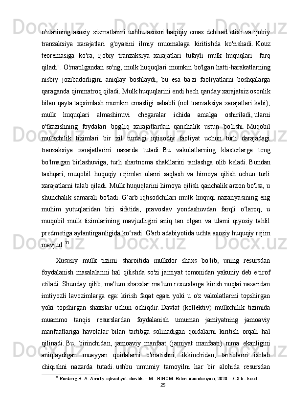 o'zlarining   asosiy   xizmatlarini   ushbu   asosni   haqiqiy   emas   deb   rad   etish   va   ijobiy
tranzaksiya   xarajatlari   g'oyasini   ilmiy   muomalaga   kiritishda   ko'rishadi.   Kouz
teoremasiga   ko'ra,   ijobiy   tranzaksiya   xarajatlari   tufayli   mulk   huquqlari   "farq
qiladi".   O'rnatilgandan so'ng, mulk huquqlari mumkin bo'lgan hatti-harakatlarning
nisbiy   jozibadorligini   aniqlay   boshlaydi,   bu   esa   ba'zi   faoliyatlarni   boshqalarga
qaraganda qimmatroq qiladi.   Mulk huquqlarini endi hech qanday xarajatsiz osonlik
bilan qayta taqsimlash mumkin emasligi sababli (nol tranzaksiya xarajatlari kabi),
mulk   huquqlari   almashinuvi   chegaralar   ichida   amalga   oshiriladi,   ularni
o'tkazishning   foydalari   bog'liq   xarajatlardan   qanchalik   ustun   bo'lishi.   Muqobil
mulkchilik   tizimlari   bir   xil   turdagi   iqtisodiy   faoliyat   uchun   turli   darajadagi
tranzaksiya   xarajatlarini   nazarda   tutadi.   Bu   vakolatlarning   klasterlarga   teng
bo'lmagan   birlashuviga,   turli   shartnoma   shakllarini   tanlashga   olib   keladi.   Bundan
tashqari,   muqobil   huquqiy   rejimlar   ularni   saqlash   va   himoya   qilish   uchun   turli
xarajatlarni talab qiladi.   Mulk huquqlarini himoya qilish qanchalik arzon bo'lsa, u
shunchalik   samarali   bo'ladi.   G‘arb   iqtisodchilari   mulk   huquqi   nazariyasining   eng
muhim   yutuqlaridan   biri   sifatida,   pravoslav   yondashuvdan   farqli   o‘laroq,   u
muqobil   mulk   tizimlarining   mavjudligini   aniq   tan   olgan   va   ularni   qiyosiy   tahlil
predmetiga aylantirganligida ko‘radi.   G'arb adabiyotida uchta asosiy huquqiy rejim
mavjud.   11
Xususiy   mulk   tizimi   sharoitida   mulkdor   shaxs   bo'lib,   uning   resursdan
foydalanish   masalalarini   hal   qilishda   so'zi   jamiyat   tomonidan   yakuniy   deb   e'tirof
etiladi.   Shunday qilib, ma'lum shaxslar ma'lum resurslarga kirish nuqtai nazaridan
imtiyozli   lavozimlarga   ega:   kirish   faqat   egasi   yoki   u   o'z   vakolatlarini   topshirgan
yoki   topshirgan   shaxslar   uchun   ochiqdir.   Davlat   (kollektiv)   mulkchilik   tizimida
muammo   tanqis   resurslardan   foydalanish   umuman   jamiyatning   jamoaviy
manfaatlariga   havolalar   bilan   tartibga   solinadigan   qoidalarni   kiritish   orqali   hal
qilinadi.   Bu,   birinchidan,   jamoaviy   manfaat   (jamiyat   manfaati)   nima   ekanligini
aniqlaydigan   muayyan   qoidalarni   o'rnatishni,   ikkinchidan,   tartiblarni   ishlab
chiqishni   nazarda   tutadi.   ushbu   umumiy   tamoyilni   har   bir   alohida   resursdan
11
 Raizberg B. A. Amaliy iqtisodiyot: darslik. – M.: BINOM. Bilim laboratoriyasi, 2020. - 318 b.: kasal.
25 