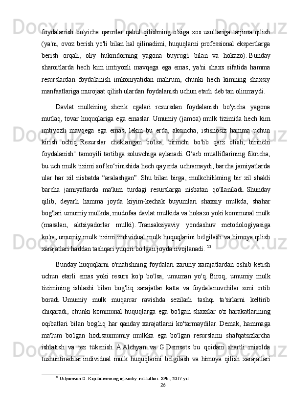 foydalanish   bo'yicha   qarorlar   qabul   qilishning   o'ziga   xos   usullariga   tarjima   qilish
(ya'ni, ovoz berish yo'li  bilan hal  qilinadimi, huquqlarni  professional  ekspertlarga
berish   orqali,   oliy   hukmdorning   yagona   buyrug'i   bilan   va   hokazo).   Bunday
sharoitlarda   hech   kim   imtiyozli   mavqega   ega   emas,   ya'ni   shaxs   sifatida   hamma
resurslardan   foydalanish   imkoniyatidan   mahrum,   chunki   hech   kimning   shaxsiy
manfaatlariga murojaat qilish ulardan foydalanish uchun etarli deb tan olinmaydi.  
Davlat   mulkining   sherik   egalari   resursdan   foydalanish   bo'yicha   yagona
mutlaq, tovar  huquqlariga ega emaslar.   Umumiy (jamoa) mulk tizimida hech kim
imtiyozli   mavqega   ega   emas,   lekin   bu   erda,   aksincha,   istisnosiz   hamma   uchun
kirish   ochiq.   Resurslar   cheklangan   bo'lsa,   "birinchi   bo'lib   qarz   olish,   birinchi
foydalanish" tamoyili tartibga soluvchiga aylanadi.   G‘arb mualliflarining fikricha,
bu uch mulk tizimi sof ko‘rinishida hech qayerda uchramaydi, barcha jamiyatlarda
ular   har   xil   nisbatda   “aralashgan”.   Shu   bilan   birga,   mulkchilikning   bir   xil   shakli
barcha   jamiyatlarda   ma'lum   turdagi   resurslarga   nisbatan   qo'llaniladi.   Shunday
qilib,   deyarli   hamma   joyda   kiyim-kechak   buyumlari   shaxsiy   mulkda,   shahar
bog'lari umumiy mulkda, mudofaa davlat mulkida va hokazo yoki kommunal mulk
(masalan,   aktsiyadorlar   mulki).   Transaksiyaviy   yondashuv   metodologiyasiga
ko'ra,   umumiy mulk tizimi individual mulk huquqlarini belgilash va himoya qilish
xarajatlari haddan tashqari yuqori bo'lgan joyda rivojlanadi.   12
Bunday   huquqlarni   o'rnatishning   foydalari   zaruriy  xarajatlardan   oshib   ketish
uchun   etarli   emas   yoki   resurs   ko'p   bo'lsa,   umuman   yo'q.   Biroq,   umumiy   mulk
tizimining   ishlashi   bilan   bog'liq   xarajatlar   katta   va   foydalanuvchilar   soni   ortib
boradi.   Umumiy   mulk   muqarrar   ravishda   sezilarli   tashqi   ta'sirlarni   keltirib
chiqaradi,   chunki   kommunal   huquqlarga   ega   bo'lgan   shaxslar   o'z   harakatlarining
oqibatlari   bilan   bog'liq   har   qanday   xarajatlarni   ko'tarmaydilar.   Demak,   hammaga
ma'lum   bo'lgan   hodisaumumiy   mulkka   ega   bo'lgan   resurslarni   shafqatsizlarcha
ishlatish   va   tez   tükenish.   A.Alchyan   va   G.Demsets   bu   qoidani   shartli   misolda
tushuntiradilar   individual   mulk   huquqlarini   belgilash   va   himoya   qilish   xarajatlari
12
 Uilyamson O. Kapitalizmning iqtisodiy institutlari.  SPb., 2017 yil.
26 