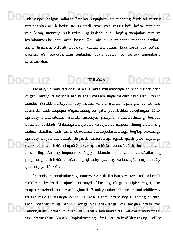 juda   yuqori   bo'lgan   hollarda.   Bunday   huquqlarni   o'rnatishning   foydalari   zaruriy
xarajatlardan   oshib   ketish   uchun   etarli   emas   yoki   resurs   ko'p   bo'lsa,   umuman
yo'q.   Biroq,   umumiy   mulk   tizimining   ishlashi   bilan   bog'liq   xarajatlar   katta   va
foydalanuvchilar   soni   ortib   boradi.   Umumiy   mulk   muqarrar   ravishda   sezilarli
tashqi   ta'sirlarni   keltirib   chiqaradi,   chunki   kommunal   huquqlarga   ega   bo'lgan
shaxslar   o'z   harakatlarining   oqibatlari   bilan   bog'liq   har   qanday   xarajatlarni
ko'tarmaydilar.  
XULOSA
Demak,   ijtimoiy   tafakkur   hamisha   mulk   muammosiga   ko‘proq   e’tibor   berib
kelgan.Tarixiy,   falsafiy   va   badiiy   adabiyotlarda   unga   maxsus   havolalarni   topish
mumkin.Yuridik   adabiyotda   boy   an'ana   va   materiallar   to'plangan   bo'lib,   ular
doirasida   mulk   huquqini   o'rganishning   bir   qator   yo'nalishlari   rivojlangan.   Mulk
iqtisodiy   munosabatlar   sifatida   insoniyat   jamiyati   shakllanishining   boshida
shakllana boshladi. Mehnatga noiqtisodiy va iqtisodiy majburlashning barcha eng
muhim   shakllari   turli   mulk   ob'ektlarini   monopollashtirishga   bog'liq.   Mehnatga
iqtisodiy   majburlash   ishlab   chiqarish   sharoitlariga   egalik   qilish   yoki   kapitalga
egalik   qilishdan   kelib   chiqadi.Shaxsiy   qaramlikdan   xalos   bo'lish,   bir   tomondan,
barcha   fuqarolarning   huquqiy   tengligiga,   ikkinchi   tomondan,   munosabatlarning
yangi turiga olib keldi: ba'zilarining iqtisodiy qudratiga va boshqalarning iqtisodiy
qaramligiga olib keldi. 
Iqtisodiy munosabatlarning umumiy tizimida faoliyat yurituvchi turli xil mulk
shakllarini   bir-biridan   ajratib   bo'lmaydi.   Ularning   o'ziga   xosligini   engib,   ular
muqarrar ravishda bir-biriga bog'lanadi. Bunday aralashish asosida mulkchilikning
aralash   shakllari   vujudga   kelishi   mumkin.   Ushbu   o'zaro   bog'lanishning   ob'ektiv
asosi   boshqaruvning   har   bir   o'ziga   xos   shakllariga   xos   bo'lgan   o'ziga   xos
imkoniyatlarni   o'zaro   to'ldirish   va   ulardan   foydalanishdir.   Makroiqtisodiyotdagi
tub   o'zgarishlar   klassik   kapitalizmning   "sof   kapitalizm"(davlatning   milliy
27 