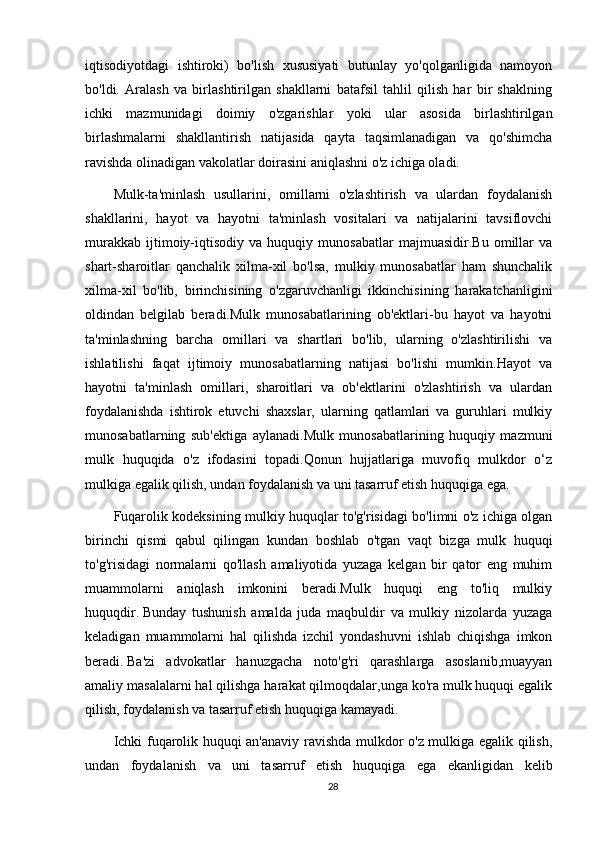 iqtisodiyotdagi   ishtiroki)   bo'lish   xususiyati   butunlay   yo'qolganligida   namoyon
bo'ldi.   Aralash   va   birlashtirilgan   shakllarni   batafsil   tahlil   qilish   har   bir   shaklning
ichki   mazmunidagi   doimiy   o'zgarishlar   yoki   ular   asosida   birlashtirilgan
birlashmalarni   shakllantirish   natijasida   qayta   taqsimlanadigan   va   qo'shimcha
ravishda olinadigan vakolatlar doirasini aniqlashni o'z ichiga oladi. 
Mulk-ta'minlash   usullarini,   omillarni   o'zlashtirish   va   ulardan   foydalanish
shakllarini,   hayot   va   hayotni   ta'minlash   vositalari   va   natijalarini   tavsiflovchi
murakkab   ijtimoiy-iqtisodiy   va   huquqiy   munosabatlar   majmuasidir.Bu   omillar   va
shart-sharoitlar   qanchalik   xilma-xil   bo'lsa,   mulkiy   munosabatlar   ham   shunchalik
xilma-xil   bo'lib,   birinchisining   o'zgaruvchanligi   ikkinchisining   harakatchanligini
oldindan   belgilab   beradi.Mulk   munosabatlarining   ob'ektlari-bu   hayot   va   hayotni
ta'minlashning   barcha   omillari   va   shartlari   bo'lib,   ularning   o'zlashtirilishi   va
ishlatilishi   faqat   ijtimoiy   munosabatlarning   natijasi   bo'lishi   mumkin.Hayot   va
hayotni   ta'minlash   omillari,   sharoitlari   va   ob'ektlarini   o'zlashtirish   va   ulardan
foydalanishda   ishtirok   etuvchi   shaxslar,   ularning   qatlamlari   va   guruhlari   mulkiy
munosabatlarning   sub'ektiga   aylanadi.Mulk   munosabatlarining   huquqiy   mazmuni
mulk   huquqida   o'z   ifodasini   topadi.Qonun   hujjatlariga   muvofiq   mulkdor   o‘z
mulkiga egalik qilish, undan foydalanish va uni tasarruf etish huquqiga ega.
Fuqarolik kodeksining mulkiy huquqlar to'g'risidagi bo'limni o'z ichiga olgan
birinchi   qismi   qabul   qilingan   kundan   boshlab   o'tgan   vaqt   bizga   mulk   huquqi
to'g'risidagi   normalarni   qo'llash   amaliyotida   yuzaga   kelgan   bir   qator   eng   muhim
muammolarni   aniqlash   imkonini   beradi.Mulk   huquqi   eng   to'liq   mulkiy
huquqdir.   Bunday   tushunish   amalda   juda   maqbuldir   va   mulkiy   nizolarda   yuzaga
keladigan   muammolarni   hal   qilishda   izchil   yondashuvni   ishlab   chiqishga   imkon
beradi.   Ba'zi   advokatlar   hanuzgacha   noto'g'ri   qarashlarga   asoslanib,muayyan
amaliy masalalarni hal qilishga harakat qilmoqdalar,unga ko'ra mulk huquqi egalik
qilish, foydalanish va tasarruf etish huquqiga kamayadi.
Ichki fuqarolik huquqi an'anaviy ravishda mulkdor o'z mulkiga egalik qilish,
undan   foydalanish   va   uni   tasarruf   etish   huquqiga   ega   ekanligidan   kelib
28 