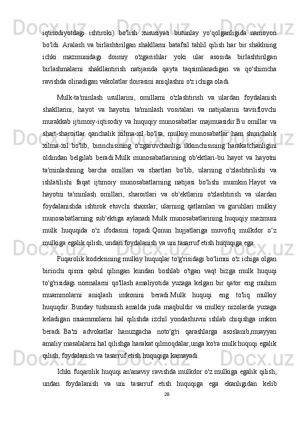 iqtisodiyotdagi   ishtiroki)   bo'lish   xususiyati   butunlay   yo'qolganligida   namoyon
bo'ldi.   Aralash   va   birlashtirilgan   shakllarni   batafsil   tahlil   qilish   har   bir   shaklning
ichki   mazmunidagi   doimiy   o'zgarishlar   yoki   ular   asosida   birlashtirilgan
birlashmalarni   shakllantirish   natijasida   qayta   taqsimlanadigan   va   qo'shimcha
ravishda olinadigan vakolatlar doirasini aniqlashni o'z ichiga oladi. 
Mulk-ta'minlash   usullarini,   omillarni   o'zlashtirish   va   ulardan   foydalanish
shakllarini,   hayot   va   hayotni   ta'minlash   vositalari   va   natijalarini   tavsiflovchi
murakkab   ijtimoiy-iqtisodiy   va   huquqiy   munosabatlar   majmuasidir.Bu   omillar   va
shart-sharoitlar   qanchalik   xilma-xil   bo'lsa,   mulkiy   munosabatlar   ham   shunchalik
xilma-xil   bo'lib,   birinchisining   o'zgaruvchanligi   ikkinchisining   harakatchanligini
oldindan   belgilab   beradi.Mulk   munosabatlarining   ob'ektlari-bu   hayot   va   hayotni
ta'minlashning   barcha   omillari   va   shartlari   bo'lib,   ularning   o'zlashtirilishi   va
ishlatilishi   faqat   ijtimoiy   munosabatlarning   natijasi   bo'lishi   mumkin.Hayot   va
hayotni   ta'minlash   omillari,   sharoitlari   va   ob'ektlarini   o'zlashtirish   va   ulardan
foydalanishda   ishtirok   etuvchi   shaxslar,   ularning   qatlamlari   va   guruhlari   mulkiy
munosabatlarning   sub'ektiga   aylanadi.Mulk   munosabatlarining   huquqiy   mazmuni
mulk   huquqida   o'z   ifodasini   topadi.Qonun   hujjatlariga   muvofiq   mulkdor   o‘z
mulkiga egalik qilish, undan foydalanish va uni tasarruf etish huquqiga ega.
Fuqarolik kodeksining mulkiy huquqlar to'g'risidagi bo'limni o'z ichiga olgan
birinchi   qismi   qabul   qilingan   kundan   boshlab   o'tgan   vaqt   bizga   mulk   huquqi
to'g'risidagi   normalarni   qo'llash   amaliyotida   yuzaga   kelgan   bir   qator   eng   muhim
muammolarni   aniqlash   imkonini   beradi.Mulk   huquqi   eng   to'liq   mulkiy
huquqdir.   Bunday   tushunish   amalda   juda   maqbuldir   va   mulkiy   nizolarda   yuzaga
keladigan   muammolarni   hal   qilishda   izchil   yondashuvni   ishlab   chiqishga   imkon
beradi.   Ba'zi   advokatlar   hanuzgacha   noto'g'ri   qarashlarga   asoslanib,muayyan
amaliy masalalarni hal qilishga harakat qilmoqdalar,unga ko'ra mulk huquqi egalik
qilish, foydalanish va tasarruf etish huquqiga kamayadi.
Ichki fuqarolik huquqi an'anaviy ravishda mulkdor o'z mulkiga egalik qilish,
undan   foydalanish   va   uni   tasarruf   etish   huquqiga   ega   ekanligidan   kelib
28