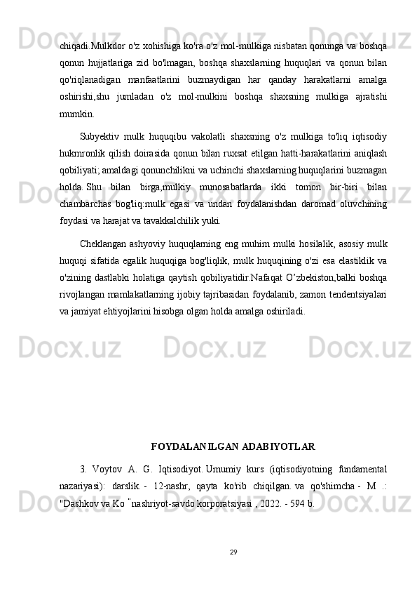 chiqadi.Mulkdor o'z xohishiga ko'ra o'z mol-mulkiga nisbatan qonunga va boshqa
qonun   hujjatlariga   zid   bo'lmagan,   boshqa   shaxslarning   huquqlari   va   qonun   bilan
qo'riqlanadigan   manfaatlarini   buzmaydigan   har   qanday   harakatlarni   amalga
oshirishi,shu   jumladan   o'z   mol-mulkini   boshqa   shaxsning   mulkiga   ajratishi
mumkin.
Subyektiv   mulk   huquqibu   vakolatli   shaxsning   o'z   mulkiga   to'liq   iqtisodiy
hukmronlik qilish doirasida qonun bilan ruxsat  etilgan hatti-harakatlarini aniqlash
qobiliyati;   amaldagi qonunchilikni va uchinchi shaxslarning huquqlarini buzmagan
holda.   Shu   bilan   birga,mulkiy   munosabatlarda   ikki   tomon   bir-biri   bilan
chambarchas   bog'liq:mulk   egasi   va   undan   foydalanishdan   daromad   oluvchining
foydasi va harajat va tavakkalchilik yuki.
Cheklangan  ashyoviy huquqlarning eng muhim  mulki  hosilalik,  asosiy  mulk
huquqi   sifatida  egalik  huquqiga  bog'liqlik,  mulk  huquqining  o'zi  esa   elastiklik  va
o'zining   dastlabki   holatiga  qaytish   qobiliyatidir.Nafaqat   O’zbekiston,balki   boshqa
rivojlangan mamlakatlarning ijobiy tajribasidan foydalanib, zamon tendentsiyalari
va jamiyat ehtiyojlarini hisobga olgan holda  amalga   oshiriladi .
FOYDALANILGAN ADABIYOTLAR
3.   Voytov   A.   G.   Iqtisodiyot.   Umumiy   kurs   (iqtisodiyotning   fundamental
nazariyasi):   darslik.   -   12-nashr,   qayta   ko'rib   chiqilgan.   va   qo'shimcha   -   M   .:
"Dashkov va Ko   "
  nashriyot-savdo korporatsiyasi , 2022. - 594 b.
29 