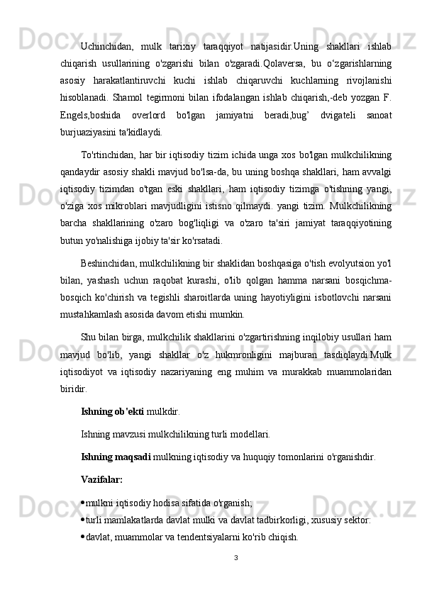 Uchinchidan,   mulk   tarixiy   taraqqiyot   natijasidir.Uning   shakllari   ishlab
chiqarish   usullarining   o'zgarishi   bilan   o'zgaradi.Qolaversa,   bu   o‘zgarishlarning
asosiy   harakatlantiruvchi   kuchi   ishlab   chiqaruvchi   kuchlarning   rivojlanishi
hisoblanadi.   Shamol   tegirmoni   bilan   ifodalangan   ishlab   chiqarish,-deb   yozgan   F.
Engels,boshida   overlord   bo'lgan   jamiyatni   beradi,bug’   dvigateli   sanoat
burjuaziyasini ta'kidlaydi. 
To'rtinchidan, har bir iqtisodiy tizim ichida unga xos bo'lgan mulkchilikning
qandaydir asosiy shakli mavjud bo'lsa-da, bu uning boshqa shakllari, ham avvalgi
iqtisodiy   tizimdan   o'tgan   eski   shakllari,   ham   iqtisodiy   tizimga   o'tishning   yangi,
o'ziga   xos   mikroblari   mavjudligini   istisno   qilmaydi.   yangi   tizim.   Mulkchilikning
barcha   shakllarining   o'zaro   bog'liqligi   va   o'zaro   ta'siri   jamiyat   taraqqiyotining
butun yo'nalishiga ijobiy ta'sir ko'rsatadi. 
Beshinchidan, mulkchilikning bir shaklidan boshqasiga o'tish evolyutsion yo'l
bilan,   yashash   uchun   raqobat   kurashi,   o'lib   qolgan   hamma   narsani   bosqichma-
bosqich   ko'chirish   va   tegishli   sharoitlarda   uning   hayotiyligini   isbotlovchi   narsani
mustahkamlash asosida davom etishi mumkin. 
Shu bilan birga, mulkchilik shakllarini o'zgartirishning inqilobiy usullari ham
mavjud   bo'lib,   yangi   shakllar   o'z   hukmronligini   majburan   tasdiqlaydi.Mulk
iqtisodiyot   va   iqtisodiy   nazariyaning   eng   muhim   va   murakkab   muammolaridan
biridir. 
Ishning ob'ekti  mulkdir. 
Ishning mavzusi mulkchilikning turli modellari. 
Ishning maqsadi  mulkning iqtisodiy va huquqiy tomonlarini o'rganishdir. 
Vazifalar: 
 mulkni iqtisodiy hodisa sifatida o'rganish; 
 turli mamlakatlarda davlat mulki va davlat tadbirkorligi, xususiy sektor: 
 davlat, muammolar va tendentsiyalarni ko'rib chiqish.
3 