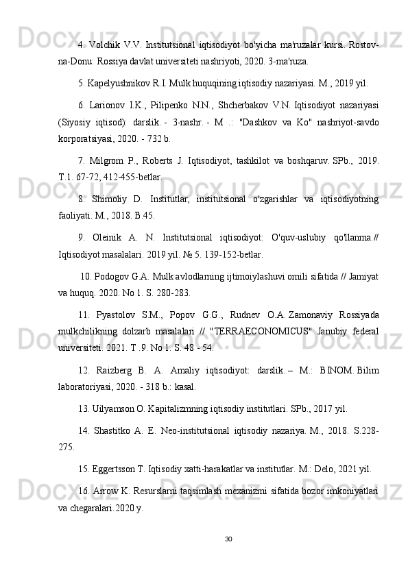 4.   Volchik   V.V.   Institutsional   iqtisodiyot   bo'yicha   ma'ruzalar   kursi.   Rostov-
na-Donu: Rossiya davlat universiteti nashriyoti, 2020. 3-ma'ruza.
5. Kapelyushnikov R.I.   Mulk huquqining iqtisodiy nazariyasi.   M., 2019 yil.
6.   Larionov   I.K.,   Pilipenko   N.N.,   Shcherbakov   V.N.   Iqtisodiyot   nazariyasi
(Siyosiy   iqtisod):   darslik.   -   3-nashr.   -   M   .:   "Dashkov   va   Ko"   nashriyot-savdo
korporatsiyasi, 2020. - 732 b.
7.   Milgrom   P.,   Roberts   J.   Iqtisodiyot,   tashkilot   va   boshqaruv.   SPb.,   2019 .
T.1.   67-72, 412-455-betlar.
8.   Shimoliy   D.   Institutlar,   institutsional   o'zgarishlar   va   iqtisodiyotning
faoliyati.   M., 2018. B.45.
9.   Oleinik   A.   N.   Institutsional   iqtisodiyot:   O'quv-uslubiy   qo'llanma.//
Iqtisodiyot masalalari.   2019 yil. № 5.   139-152-betlar.
  10. Podogov G.A.   Mulk avlodlarning ijtimoiylashuvi omili sifatida // Jamiyat
va huquq.   2020. No 1. S. 280-283.
11.   Pyastolov   S.M.,   Popov   G.G.,   Rudnev   O.A.   Zamonaviy   Rossiyada
mulkchilikning   dolzarb   masalalari   //   "TERRAECONOMICUS"   Janubiy   federal
universiteti.   2021. T .9.   No 1. S. 48 - 54.
12.   Raizberg   B.   A.   Amaliy   iqtisodiyot:   darslik.   –   M.:   BINOM.   Bilim
laboratoriyasi, 2020. - 318 b.: kasal.
13. Uilyamson O. Kapitalizmning iqtisodiy institutlari.   SPb., 2017 yil.
14.   Shastitko   A.   E.   Neo-institutsional   iqtisodiy   nazariya.   M.,   2018.   S.228-
275.
15. Eggertsson T. Iqtisodiy xatti-harakatlar va institutlar.   M.: Delo, 2021 yil.
16. Arrow K. Resurslarni taqsimlash mexanizmi sifatida bozor imkoniyatlari
va chegaralari.2020 y.
30 