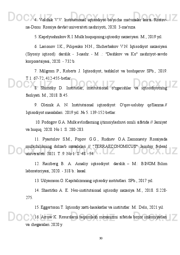 4.   Volchik   V.V.   Institutsional   iqtisodiyot   bo'yicha   ma'ruzalar   kursi.   Rostov-
na-Donu: Rossiya davlat universiteti nashriyoti, 2020. 3-ma'ruza.
5. Kapelyushnikov R.I.   Mulk huquqining iqtisodiy nazariyasi.   M., 2019 yil.
6.   Larionov   I.K.,   Pilipenko   N.N.,   Shcherbakov   V.N.   Iqtisodiyot   nazariyasi
(Siyosiy   iqtisod):   darslik.   -   3-nashr.   -   M   .:   "Dashkov   va   Ko"   nashriyot-savdo
korporatsiyasi, 2020. - 732 b.
7.   Milgrom   P.,   Roberts   J.   Iqtisodiyot,   tashkilot   va   boshqaruv.   SPb.,   2019 .
T.1.   67-72, 412-455-betlar.
8.   Shimoliy   D.   Institutlar,   institutsional   o'zgarishlar   va   iqtisodiyotning
faoliyati.   M., 2018. B.45.
9.   Oleinik   A.   N.   Institutsional   iqtisodiyot:   O'quv-uslubiy   qo'llanma.//
Iqtisodiyot masalalari.   2019 yil. № 5.   139-152-betlar.
  10. Podogov G.A.   Mulk avlodlarning ijtimoiylashuvi omili sifatida // Jamiyat
va huquq.   2020. No 1. S. 280-283.
11.   Pyastolov   S.M.,   Popov   G.G.,   Rudnev   O.A.   Zamonaviy   Rossiyada
mulkchilikning   dolzarb   masalalari   //   "TERRAECONOMICUS"   Janubiy   federal
universiteti.   2021. T .9.   No 1. S. 48 - 54.
12.   Raizberg   B.   A.   Amaliy   iqtisodiyot:   darslik.   –   M.:   BINOM.   Bilim
laboratoriyasi, 2020. - 318 b.: kasal.
13. Uilyamson O. Kapitalizmning iqtisodiy institutlari.   SPb., 2017 yil.
14.   Shastitko   A.   E.   Neo-institutsional   iqtisodiy   nazariya.   M.,   2018.   S.228-
275.
15. Eggertsson T. Iqtisodiy xatti-harakatlar va institutlar.   M.: Delo, 2021 yil.
16. Arrow K. Resurslarni taqsimlash mexanizmi sifatida bozor imkoniyatlari
va chegaralari.2020 y.
30