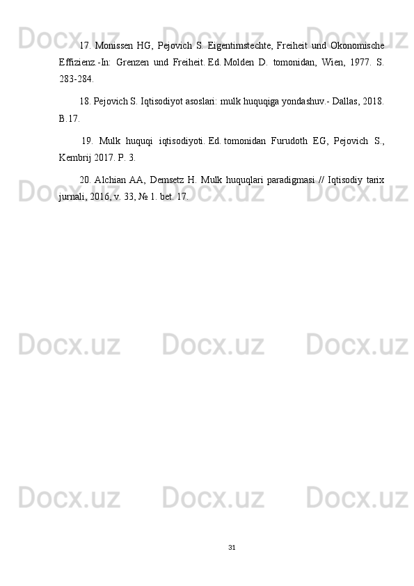 17.   Monissen   HG,   Pejovich   S.   Eigentimstechte,   Freiheit   und   Okonomische
Effizienz.-In:   Grenzen   und   Freiheit.   Ed.   Molden   D.   tomonidan,   Wien,   1977.   S.
283-284.
18. Pejovich S. Iqtisodiyot asoslari: mulk huquqiga yondashuv.- Dallas, 2018.
B.17.
  19.   Mulk   huquqi   iqtisodiyoti.   Ed.   tomonidan   Furudoth   EG,   Pejovich   S.,
Kembrij 2017. P. 3.
20.   Alchian   AA,   Demsetz   H.   Mulk   huquqlari   paradigmasi   //   Iqtisodiy   tarix
jurnali, 2016, v.   33, № 1. bet.   17.
31 