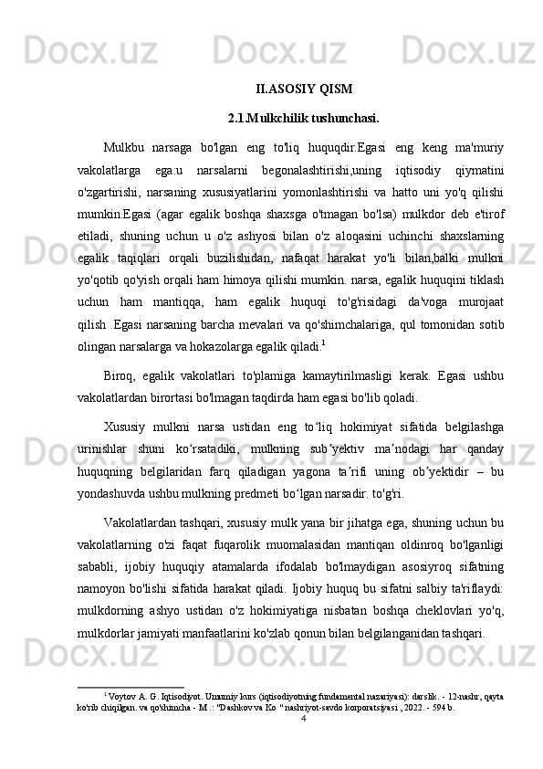 II.ASOSIY QISM
2.1.Mulkchilik tushunchasi.
Mulkbu   narsaga   bo'lgan   eng   to'liq   huquqdir.Egasi   eng   keng   ma'muriy
vakolatlarga   ega:u   narsalarni   begonalashtirishi,uning   iqtisodiy   qiymatini
o'zgartirishi,   narsaning   xususiyatlarini   yomonlashtirishi   va   hatto   uni   yo'q   qilishi
mumkin.Egasi   (agar   egalik   boshqa   shaxsga   o'tmagan   bo'lsa)   mulkdor   deb   e'tirof
etiladi,   shuning   uchun   u   o'z   ashyosi   bilan   o'z   aloqasini   uchinchi   shaxslarning
egalik   taqiqlari   orqali   buzilishidan,   nafaqat   harakat   yo'li   bilan,balki   mulkni
yo'qotib qo'yish orqali ham himoya qilishi mumkin. narsa, egalik huquqini tiklash
uchun   ham   mantiqqa,   ham   egalik   huquqi   to'g'risidagi   da'voga   murojaat
qilish  .Egasi  narsaning  barcha  mevalari   va  qo'shimchalariga,  qul  tomonidan  sotib
olingan narsalarga va hokazolarga egalik qiladi. 1
Biroq,   egalik   vakolatlari   to'plamiga   kamaytirilmasligi   kerak.   Egasi   ushbu
vakolatlardan birortasi bo'lmagan taqdirda ham egasi bo'lib qoladi.
Xususiy   mulkni   narsa   ustidan   eng   to liq   hokimiyat   sifatida   belgilashgaʻ
urinishlar   shuni   ko rsatadiki,   mulkning   sub yektiv   ma nodagi   har   qanday	
ʻ ʼ ʼ
huquqning   belgilaridan   farq   qiladigan   yagona   ta rifi   uning   ob yektidir   –   bu	
ʼ ʼ
yondashuvda ushbu mulkning predmeti bo lgan narsadir. to'g'ri.	
ʻ
Vakolatlardan tashqari, xususiy mulk yana bir jihatga ega, shuning uchun bu
vakolatlarning   o'zi   faqat   fuqarolik   muomalasidan   mantiqan   oldinroq   bo'lganligi
sababli,   ijobiy   huquqiy   atamalarda   ifodalab   bo'lmaydigan   asosiyroq   sifatning
namoyon bo'lishi  sifatida harakat  qiladi. Ijobiy huquq bu sifatni salbiy ta'riflaydi:
mulkdorning   ashyo   ustidan   o'z   hokimiyatiga   nisbatan   boshqa   cheklovlari   yo'q,
mulkdorlar jamiyati manfaatlarini ko'zlab qonun bilan belgilanganidan tashqari.
1
 Voytov A. G. Iqtisodiyot. Umumiy kurs (iqtisodiyotning fundamental nazariyasi): darslik. - 12-nashr, qayta
ko'rib chiqilgan. va qo'shimcha - M .: "Dashkov va Ko " nashriyot-savdo korporatsiyasi , 2022. - 594 b.
4 