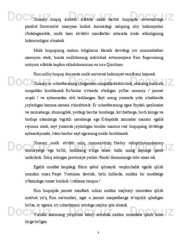 Xususiy   huquq   instituti   sifatida   mulk   davlat   huquqida   suverenitetga
parallel.   Suverenitet   muayyan   hudud   doirasidagi   xalqning   oliy   hokimiyatini
ifodalaganidek,   mulk   ham   ob'ektiv   manfaatlar   sohasida   iroda   erkinligining
hukmronligini o'rnatadi.
Mulk   huquqining   muhim   belgilarini   klassik   davrdagi   yer   munosabatlari
namoyon   etadi,   bunda   mulkdorning   individual   avtonomiyasi   Rim   fuqarosining
imtiyozi sifatida taqdim etiladidominium ex iure Quiritium.
Rim milliy huquqi doirasida mulk universal hokimiyat vazifasini bajaradi.
Xususiy er uchastkasining chegaralari muqaddaslashtiriladi, ularning buzilishi
muqaddas   hisoblanadi.   Bo'limlar   o'rtasida   o'tadigan   yo'llar   umumiy   /   jamoat
orqali   /   va   aylanmadan   olib   tashlangan.   Sayt   uning   yuzasida   yoki   ichaklarida
joylashgan hamma narsani o'zlashtiradi.   Er uchastkasining egasi foydali qazilmalar
va xazinalarga, shuningdek, yerdagi barcha binolarga, ko'chatlarga, hech kimga va
boshqa   odamlarga   tegishli   narsalarga   ega.   Kelajakda   xazinalar   maxsus   egalik
rejimini   oladi;   sayt   yuzasida   joylashgan   binolar   maxsus   real   huquqning   ob'ektiga
aylanadiyuzaki, lekin baribir sayt egasining mulki hisoblanadi.
Xususiy   mulk   ob'ekti   soliq   immunitetidir.   Harbiy   soliqtributumshaxsiy
xususiyatga   ega   bo'lib,   mulkning   o'ziga   emas,   balki   uning   hajmiga   qarab
undiriladi.   Soliq solingan provinsiya yerlari /fondi/ dominiumga tobe emas edi.
Egalik   muddat   haqidagi   fikrni   qabul   qilmaydi:   vaqtinchalik   egalik   qilish
mumkin   emas.   Faqat   Yustinian   davrida,   ba'zi   hollarda,   mulkni   bir   muddatga
o'tkazishga ruxsat beriladi / reklama tempus /
Rim   huquqida   jamoat   manfaati   uchun   mulkni   majburiy   musodara   qilish
instituti   yo'q.   Rim   ma'murlari,   agar   u   jamoat   maqsadlariga   to'sqinlik   qiladigan
bo'lsa, er egasini o'z uchastkasini sotishga majbur qila olmadi.
Yuridik   shaxsning   yo'qolishi   tabiiy   ravishda   mulkni   musodara   qilish   bilan
birga bo'lgan.
5 