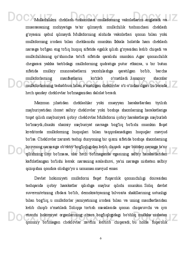 Mulkchilikni   cheklash   tushunchasi   mulkdorning   vakolatlarini   anglatadi   va
muassasaning   mohiyatiga   ta'sir   qilmaydi:   mulkchilik   tushunchasi   cheklash
g'oyasini   qabul   qilmaydi.   Mulkdorning   alohida   vakolatlari   qonun   bilan   yoki
mulkdorning   irodasi   bilan   cheklanishi   mumkin.   Ikkala   holatda   ham   cheklash
narsaga bo'lgan eng to'liq huquq sifatida egalik qilish g'oyasidan kelib chiqadi  va
mulkchilikning   qo'shimcha   ta'rifi   sifatida   qaralishi   mumkin.   Agar   qonunchilik
chegarasi   yakka   tartibdagi   mulkdorning   qudratiga   putur   etkazsa,   u   bir   butun
sifatida   mulkiy   munosabatlarni   yaxshilashga   qaratilgan   bo'lib,   barcha
mulkdorlarning   manfaatlarini   ko'zlab   o'rnatiladi.   Jismoniy   shaxslar
mulkdorlarining tashabbusi bilan o'rnatilgan cheklovlar o'z-o'zidan ilgari bu borada
hech qanday cheklovlar bo'lmaganidan dalolat beradi.
Mazmun   jihatidan   cheklashlar   yoki   muayyan   harakatlardan   tiyilish
majburiyatidan   iborat   salbiy   cheklovlar   yoki   boshqa   shaxslarning   harakatlariga
toqat qilish majburiyati ijobiy cheklovlar.Mulkdorni ijobiy harakatlarga majburlab
bo'lmaydi,chunki   shaxsiy   majburiyat   narsaga   bog'liq   bo'lishi   mumkin   faqat
kreditorda   mulkdorning   huquqlari   bilan   taqqoslanadigan   huquqlar   mavjud
bo'lsa.   Cheklovlar zarurati tashqi dunyoning bir qismi sifatida boshqa shaxslarning
birovning narsasiga ob'ektiv bog'liqligidan kelib chiqadi: agar bunday narsaga ta'sir
qilishning   iloji   bo'lmasa,   ular   hech   bo'lmaganda   egasining   salbiy   harakatlaridan
kafolatlangan   bo'lishi   kerak.   narsaning   aralashuvi,   ya'ni   narsaga   nisbatan   salbiy
qiziqishni qondira olishgo'yo u umuman mavjud emas.
Davlat   hokimiyati   mulkdorni   faqat   fuqarolik   qonunchiligi   doirasidan
tashqarida   ijobiy   harakatlar   qilishga   majbur   qilishi   mumkin.   Soliq   davlat
suverenitetining   ifodasi   bo'lib,   demokratiyaning   bilvosita   shakllarining   ustunligi
bilan   bog'liq;   u   mulkdorlar   jamiyatining   irodasi   bilan   va   uning   manfaatlaridan
kelib   chiqib   o'rnatiladi.   Soliqqa   tortish   masalasida   qonun   chiqaruvchi   va   ijro
etuvchi   hokimiyat   organlarining   o'zaro   bog'liqligidagi   bo'shliq   mulkka   nisbatan
qonuniy   bo'lmagan   cheklovlar   xavfini   keltirib   chiqaradi;   bu   holda   fuqarolik
6 