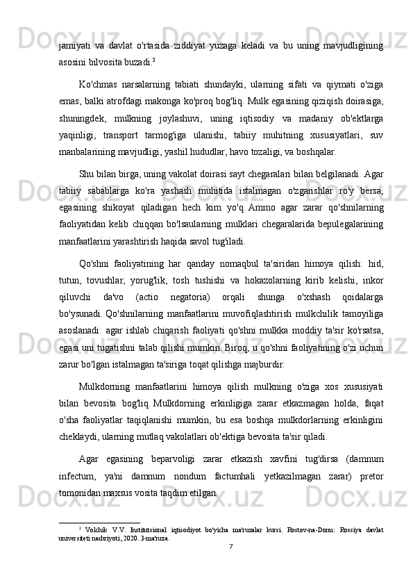 jamiyati   va   davlat   o'rtasida   ziddiyat   yuzaga   keladi   va   bu   uning   mavjudligining
asosini bilvosita buzadi. 2
Ko'chmas   narsalarning   tabiati   shundayki,   ularning   sifati   va   qiymati   o'ziga
emas, balki atrofdagi makonga ko'proq bog'liq.   Mulk egasining qiziqish doirasiga,
shuningdek,   mulkning   joylashuvi,   uning   iqtisodiy   va   madaniy   ob'ektlarga
yaqinligi,   transport   tarmog'iga   ulanishi,   tabiiy   muhitning   xususiyatlari,   suv
manbalarining mavjudligi, yashil hududlar, havo tozaligi, va boshqalar.
Shu bilan birga, uning vakolat doirasi sayt chegaralari bilan belgilanadi.   Agar
tabiiy   sabablarga   ko'ra   yashash   muhitida   istalmagan   o'zgarishlar   ro'y   bersa,
egasining   shikoyat   qiladigan   hech   kim   yo'q.   Ammo   agar   zarar   qo'shnilarning
faoliyatidan   kelib   chiqqan   bo'lsaularning   mulklari   chegaralarida   bepulegalarining
manfaatlarini yarashtirish haqida savol tug'iladi.
Qo'shni   faoliyatining   har   qanday   nomaqbul   ta'siridan   himoya   qilish:   hid,
tutun,   tovushlar,   yorug'lik,   tosh   tushishi   va   hokazolarning   kirib   kelishi,   inkor
qiluvchi   da'vo   (actio   negatoria)   orqali   shunga   o'xshash   qoidalarga
bo'ysunadi.   Qo'shnilarning   manfaatlarini   muvofiqlashtirish   mulkchilik   tamoyiliga
asoslanadi:   agar   ishlab   chiqarish   faoliyati   qo'shni   mulkka   moddiy   ta'sir   ko'rsatsa,
egasi uni tugatishni talab qilishi mumkin.   Biroq, u qo'shni faoliyatining o'zi uchun
zarur bo'lgan istalmagan ta'siriga toqat qilishga majburdir.
Mulkdorning   manfaatlarini   himoya   qilish   mulkning   o'ziga   xos   xususiyati
bilan   bevosita   bog'liq.   Mulkdorning   erkinligiga   zarar   etkazmagan   holda,   faqat
o'sha   faoliyatlar   taqiqlanishi   mumkin,   bu   esa   boshqa   mulkdorlarning   erkinligini
cheklaydi, ularning mutlaq vakolatlari ob'ektiga bevosita ta'sir qiladi.
Agar   egasining   beparvoligi   zarar   etkazish   xavfini   tug'dirsa   (damnum
infectum,   ya'ni   damnum   nondum   factumhali   yetkazilmagan   zarar)   pretor
tomonidan maxsus vosita taqdim etilgan.
2
  Volchik   V.V.   Institutsional   iqtisodiyot   bo'yicha   ma'ruzalar   kursi.   Rostov-na-Donu:   Rossiya   davlat
universiteti nashriyoti, 2020. 3-ma'ruza.
7 