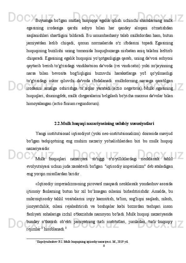 Buyumga   bo'lgan   mutlaq   huquqqa   egalik   qilish   uchinchi   shaxslarning   mulk
egasining   irodasiga   qarshi   ashyo   bilan   har   qanday   aloqani   o'rnatishdan
saqlanishlari shartligini bildiradi.   Bu umumbashariy talab mulkdordan ham, butun
jamiyatdan   kelib   chiqadi,   qonun   normalarida   o'z   ifodasini   topadi.   Egasining
huquqining   buzilishi   uning   tomonida   huquqbuzarga   nisbatan   aniq   talabni   keltirib
chiqaradi.   Egasining egalik huquqini yo'qotganligiga qarab, uning da'vosi  ashyoni
qaytarib berish to'g'risidagi vindikatsion da'voda (rei vindicatio) yoki xo'jayinning
narsa   bilan   bevosita   bog'liqligini   buzuvchi   harakatlarga   yo'l   qo'yilmasligi
to'g'risidagi   inkor   qiluvchi   da'voda   ifodalanadi.   mulkdorning   narsaga   qaratilgan
irodasini   amalga   oshirishga   to‘siqlar   yaratadi.(actio   negatoria).   Mulk   egasining
huquqlari, shuningdek, mulk chegaralarini belgilash bo'yicha maxsus da'volar bilan
himoyalangan (actio finium regundorum).
2.2.Mulk huquqi   nazariyasining uslubiy xususiyatlari
Yangi institutsional iqtisodiyot (yoki neo-institutsionalizm) doirasida mavjud
bo'lgan   tadqiqotning     eng   muhim   nazariy   yo'nalishlaridan   biri     bu   mulk   huquqi
nazariyasidir.
Mulk   huquqlari   nazariyasi   so'nggi   o'n-yilliklardagi   neoklassik   tahlil
evolyutsiyasi uchun juda xarakterli bo'lgan     "iqtisodiy imperializm" deb ataladigan
eng yorqin misollardan biridir   .
«Iqtisodiy imperializm»ning pirovard maqsadi neoklassik yondashuv asosida
ijtimoiy   fanlarning   butun   bir   xil   bo‘lmagan   oilasini   birlashtirishdir.   Amalda,   bu
mikroiqtisodiy   tahlil   vositalarini   irqiy   kamsitish,   ta'lim,   sog'liqni   saqlash,   nikoh,
jinoyatchilik,   oilani   rejalashtirish   va   boshqalar   kabi   bozordan   tashqari   inson
faoliyati  sohalariga izchil o'tkazishda  namoyon bo'ladi.   Mulk huquqi nazariyasida
bunday   o'tkazish   ob'ekti   jamiyatning   turli   institutlari,   jumladan,   turli   huquqiy
rejimlar   1
  hisoblanadi. 3
3
 Kapelyushnikov R.I. Mulk huquqining iqtisodiy nazariyasi.  M., 2019 yil.
8